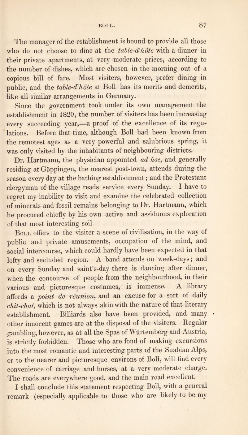 The manager of the establishment is bound to provide all those who do not choose to dine at the table-d'hote with a dinner in their private apartments, at very moderate prices, according to the number of dishes, which are chosen in the morning out of a copious bill of fare. Most visiters, however, prefer dining in public, and the table-d'hote at Boll has its merits and demerits, like all similar arrangements in Germany. Since the government took under its own management the establishment in 1820, the number of visiters has been increasing every succeeding year,—a proof of the excellence of its regu- lations. Before that time, although Boll had been known from the remotest ages as a very powerful and salubrious spring, it was only visited by the inhabitants of neighbouring districts. Dr. Hartmann, the physician appointed ad hoc, and generally residing at Goppingen, the nearest post-town, attends during the season every day at the bathing establishment; and the Protestant clergyman of the village reads service every Sunday. I have to regret my inability to visit and examine the celebrated collection of minerals and fossil remains belonging to Dr. Hartmann, which he procured chiefly by his own active and assiduous exploration of that most interesting soil. Boll offers to the visiter a scene of civilisation, in the way of public and private amusements, occupation of the mind, and social intercourse, which could hardly have been expected in that lofty and secluded region. A band attends on week-days; and on every Sunday and saint’s-day there is dancing after dinner, when the concourse of people from the neighbourhood, in their various and picturesque costumes, is immense. A library affords a point de reunion, and an excuse for a sort of daily chit-chat, which is not always akin with the nature of that literary establishment. Billiards also have been provided, and many » other innocent games are at the disposal of the visiters. Regular gambling, however, as at all the Spas of Wiirtemberg and Austria, is strictly forbidden. Those who are fond of making excursions into the most romantic and interesting parts of the Suabian Alps, or to the nearer and picturesque environs of Boll, will find every convenience of carriage and horses, at a very moderate charge. The roads are everywhere good, and the main road excellent. I shall conclude this statement respecting Boll, with a general remark (especially applicable to those who are likely to be my