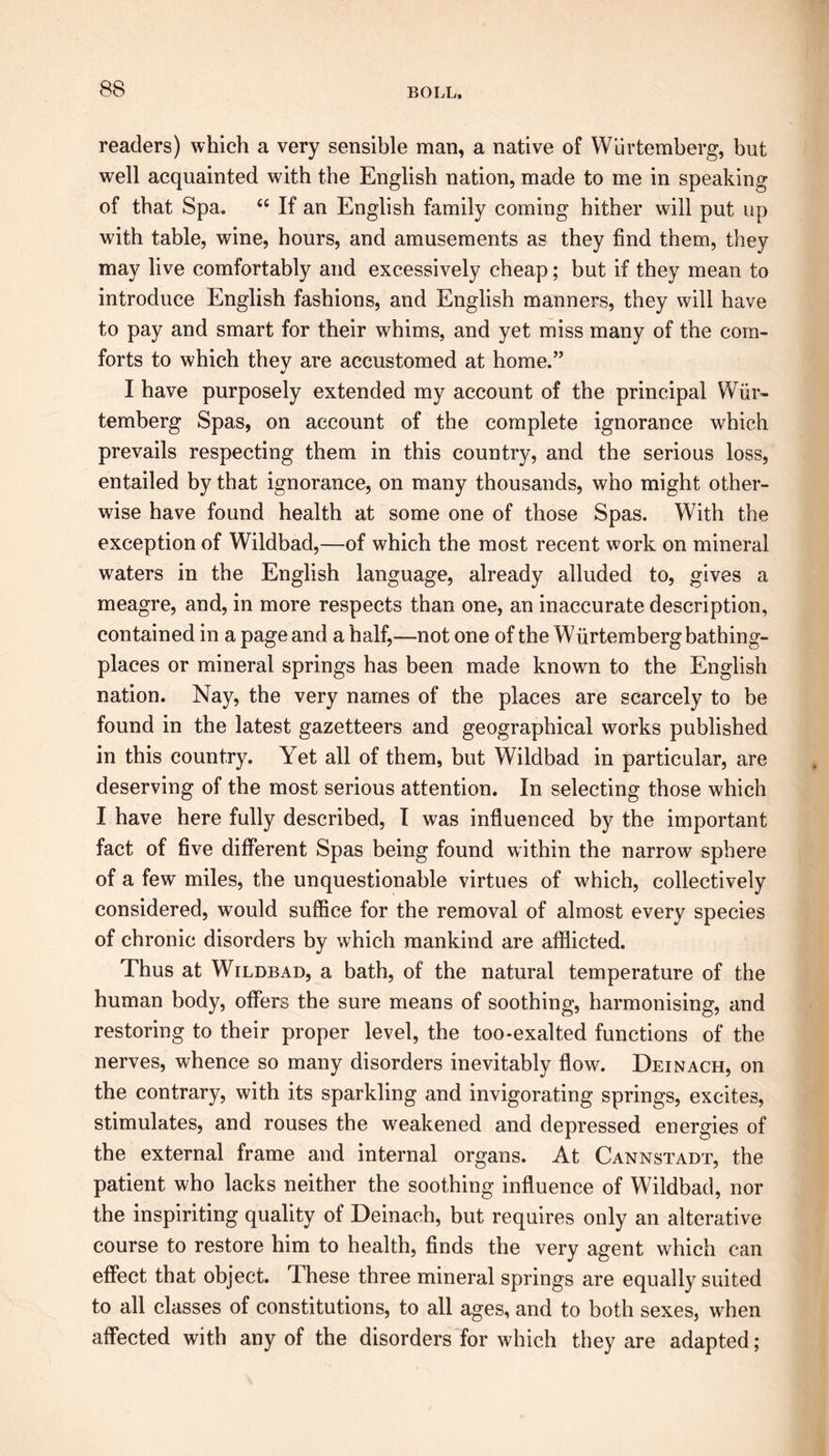 readers) which a very sensible man, a native of Wiirtemberg, but well acquainted with the English nation, made to me in speaking of that Spa. “ If an English family coming hither will put up with table, wine, hours, and amusements as they find them, they may live comfortably and excessively cheap; but if they mean to introduce English fashions, and English manners, they will have to pay and smart for their whims, and yet miss many of the com- forts to which they are accustomed at home.” I have purposely extended my account of the principal Wiir- temberg Spas, on account of the complete ignorance which prevails respecting them in this country, and the serious loss, entailed by that ignorance, on many thousands, who might other- wise have found health at some one of those Spas. With the exception of Wildbad,—of which the most recent work on mineral waters in the English language, already alluded to, gives a meagre, and, in more respects than one, an inaccurate description, contained in a page and a half,—not one of the Wiirtemberg bathing- places or mineral springs has been made known to the English nation. Nay, the very names of the places are scarcely to be found in the latest gazetteers and geographical works published in this country. Yet all of them, but Wildbad in particular, are deserving of the most serious attention. In selecting those which I have here fully described, I was influenced by the important fact of five different Spas being found within the narrow sphere of a few miles, the unquestionable virtues of which, collectively considered, would suffice for the removal of almost every species of chronic disorders by which mankind are afflicted. Thus at Wildbad, a bath, of the natural temperature of the human body, offers the sure means of soothing, harmonising, and restoring to their proper level, the too-exalted functions of the nerves, whence so many disorders inevitably flow. Deinach, on the contrary, with its sparkling and invigorating springs, excites, stimulates, and rouses the weakened and depressed energies of the external frame and internal organs. At Cannstadt, the patient who lacks neither the soothing influence of Wildbad, nor the inspiriting quality of Deinach, but requires only an alterative course to restore him to health, finds the very agent which can effect that object. 1 hese three mineral springs are equally suited to all classes of constitutions, to all ages, and to both sexes, when affected with any of the disorders for which they are adapted;