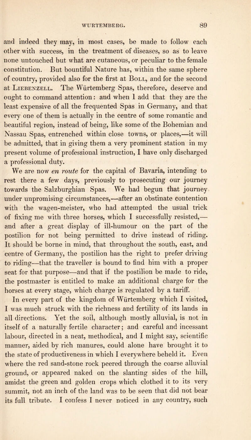 and indeed they may, in most cases, be made to follow each other with success, in the treatment of diseases, so as to leave none untouched but what are cutaneous, or peculiar to the female constitution. But bountiful Nature has, within the same sphere of country, provided also for the first at Boll, and for the second at Liebenzell. The Wurtemberg Spas, therefore, deserve and ought to command attention: and when 1 add that they are the least expensive of all the frequented Spas in Germany, and that every one of them is actually in the centre of some romantic and beautiful region, instead of being, like some of the Bohemian and Nassau Spas, entrenched within close towns, or places,—it will be admitted, that in giving them a very prominent station in my present volume of professional instruction, I have only discharged a professional duty. We are now en route for the capital of Bavaria, intending to rest there a few days, previously to prosecuting our journey towards the Salzburghian Spas. We had begun that journey under unpromising circumstances,—after an obstinate contention with the wagen-meister, who had attempted the usual trick of fixing me with three horses, which I successfully resisted,— and after a great display of ill-humour on the part of the postilion for not being permitted to drive instead of riding. It should be borne in mind, that throughout the south, east, and centre of Germany, the postilion has the right to prefer driving to riding—that the traveller is bound to find him with a proper seat for that purpose—and that if the postilion be made to ride, the postmaster is entitled to make an additional charge for the horses at every stage, which charge is regulated by a tariff. In every part of the kingdom of Wurtemberg which I visited, I was much struck with the richness and fertility of its lands in all directions. Yet the soil, although mostly alluvial, is not in itself of a naturally fertile character; and careful and incessant labour, directed in a neat, methodical, and I might say, scientific manner, aided by rich manures, could alone have brought it to the state of productiveness in which I everywhere beheld it. Even where the red sand-stone rock peered through the coarse alluvial ground, or appeared naked on the slanting sides of the hill, amidst the green and golden crops which clothed it to its very summit, not an inch of the land was to be seen that did not bear its full tribute. I confess I never noticed in any country, such