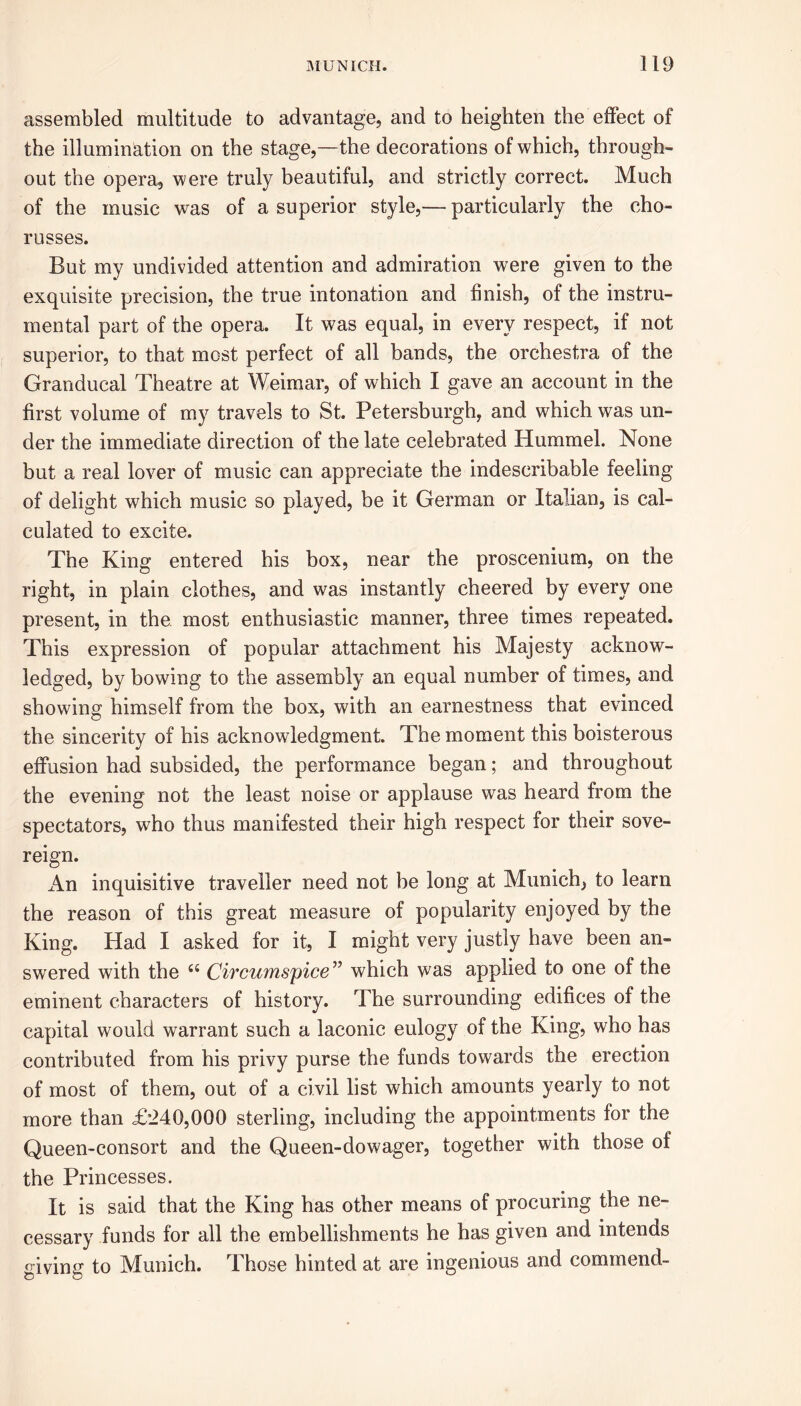 assembled multitude to advantage, and to heighten the effect of the illumination on the stage,—the decorations of which, through- out the opera, were truly beautiful, and strictly correct. Much of the music was of a superior style,— particularly the cho- russes. But my undivided attention and admiration were given to the exquisite precision, the true intonation and finish, of the instru- mental part of the opera. It was equal, in every respect, if not superior, to that most perfect of all bands, the orchestra of the Granducal Theatre at Weimar, of which I gave an account in the first volume of my travels to St. Petersburgh, and which was un- der the immediate direction of the late celebrated Hummel. None but a real lover of music can appreciate the indescribable feeling of delight which music so played, be it German or Italian, is cal- culated to excite. The King entered his box, near the proscenium, on the right, in plain clothes, and was instantly cheered by every one present, in the. most enthusiastic manner, three times repeated. This expression of popular attachment his Majesty acknow- ledged, by bowing to the assembly an equal number of times, and showing himself from the box, with an earnestness that evinced the sincerity of his acknowledgment. The moment this boisterous effusion had subsided, the performance began; and throughout the evening not the least noise or applause was heard from the spectators, who thus manifested their high respect for their sove- reign. An inquisitive traveller need not be long at Munich, to learn the reason of this great measure of popularity enjoyed by the King. Had I asked for it, I might very justly have been an- swered with the <s Circumspice ” which was applied to one of the eminent characters of history. The surrounding edifices of the capital would warrant such a laconic eulogy of the King, who has contributed from his privy purse the funds towards the erection of most of them, out of a civil list which amounts yearly to not more than £240,000 sterling, including the appointments for the Queen-consort and the Queen-dowager, together with those of the Princesses. It is said that the King has other means of procuring the ne- cessary funds for all the embellishments he has given and intends giving to Munich. Those hinted at are ingenious and commend-