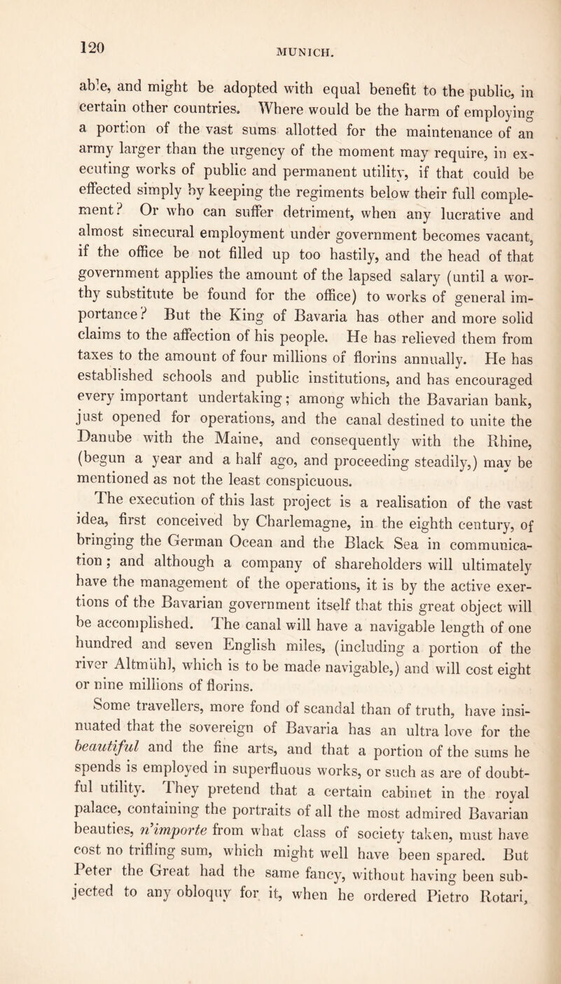 MUNICH. ab^e, and might be adopted with equal benefit to the public, in certain other countries. Where would be the harm of employing a portion of the vast sums allotted for the maintenance of an army larger than the urgency of the moment may require, in ex- ecuting works of public and permanent utility, if that could be effected simply by keeping the regiments below their full comple- ment? Or who can suffer detriment, when any lucrative and almost sinecural employment under government becomes vacant,, if the office be not filled up too hastily, and the head of that government applies the amount of the lapsed salary (until a wor- thy substitute be found for the office) to works of general im- portance? But the King of Bavaria has other and more solid claims to the affection of his people. He has relieved them from taxes to the amount of four millions oi florins annually. He has established schools and public institutions, and has encouraged every important undertaking; among which the Bavarian bank, just opened for operations, and the canal destined to unite the Danube with the Maine, and consequently with the Rhine, (begun a year and a half ago, and proceeding steadily,) may be mentioned as not the least conspicuous. The execution of this last project is a realisation of the vast idea, first conceived by Charlemagne, in the eighth century, of bringing the German Ocean and the Black Sea in communica- tion ; and although a company of shareholders will ultimately have the management of the operations, it is by the active exer- tions of the Bavarian government itself that this great object will he accomplished. 1 he canal will have a navigable length of one hundred and seven English miles, (including a portion of the river Altmiih], which is to be made navigable,) and will cost eight or nine millions of florins. Some travellers, more fond of scandal than of truth, have insi- nuated that the sovereign of Bavaria has an ultra love for the beautiful and the line arts, and that a portion of the sums he spends is employed in superfluous works, or such as are of doubt- ful utility. 1 hey pretend that a certain cabinet in the royal palace, containing the portraits of all the most admired Bavarian beauties, n’importe from what class of society taken, must have cost no trifling sum, which might well have been spared. But I eter the Gieat had the same fancy, without having been sub- jected to any obloquy for it, when he ordered Pietro Rotari,