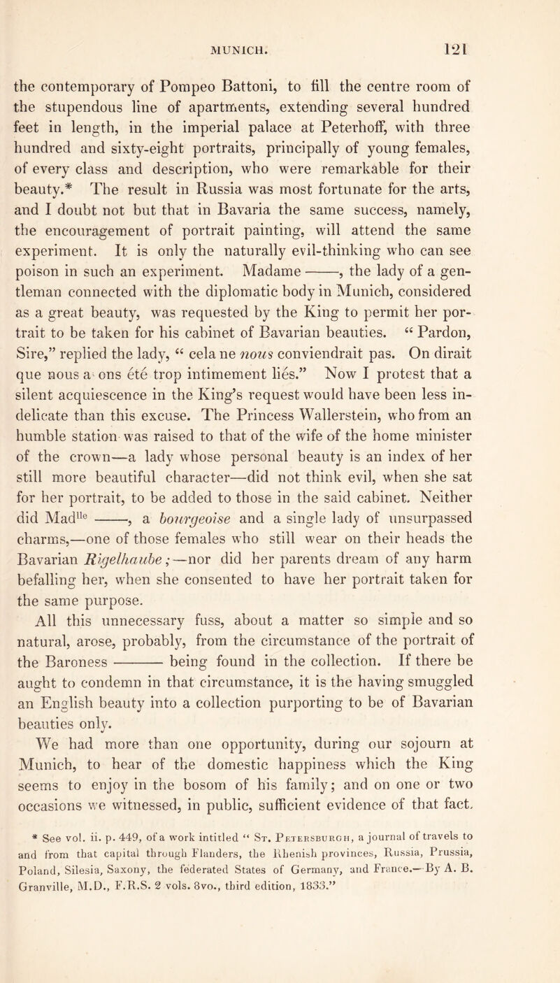 the contemporary of Pompeo Battoni, to fill the centre room of the stupendous line of apartments, extending several hundred feet in length, in the imperial palace at Peterhoff, with three hundred and sixty-eight portraits, principally of young females, of every class and description, who were remarkable for their beauty.* The result in Russia was most fortunate for the arts, and I doubt not but that in Bavaria the same success, namely, the encouragement of portrait painting, will attend the same experiment. It is only the naturally evil-thinking who can see poison in such an experiment. Madame , the lady of a gen- tleman connected with the diplomatic body in Munich, considered as a great beauty, was requested by the King to permit her por- trait to be taken for his cabinet of Bavarian beauties. 44 Pardon, Sire,” replied the lady, 44 cela ne nous conviendrait pas. On dirait que nous a' ons ete trop intimement lies.” Now 1 protest that a silent acquiescence in the King’s request would have been less in- delicate than this excuse. The Princess Wallerstein, who from an humble station was raised to that of the wife of the home minister of the crown—a lady whose personal beauty is an index of her still more beautiful character—did not think evil, when she sat for her portrait, to be added to those in the said cabinet. Neither did Madlle a bonrgeoise and a single lady of unsurpassed charms,—one of those females who still wear on their heads the Bavarian Rigelhaube;nor did her parents dream of any harm befalling her, when she consented to have her portrait taken for the same purpose. All this unnecessary fuss, about a matter so simple and so natural, arose, probably, from the circumstance of the portrait of the Baroness being found in the collection. If there be aught to condemn in that circumstance, it is the having smuggled an English beauty into a collection purporting to be of Bavarian beauties only. We had more than one opportunity, during our sojourn at Munich, to hear of the domestic happiness which the King seems to enjoy in the bosom of his family; and on one or two occasions we witnessed, in public, sufficient evidence of that fact. * See vol. ii. p.449, of a work intitled “ St. Petersburgh, a journal of travels to and from that capital through Flanders, the Rhenish provinces, Russia, Prussia, Poland, Silesia, Saxony, the federated States of Germany, and France.— By A. B. Granville, M.D., F.R.S. 2 vols. 8vo., third edition, 1833.”