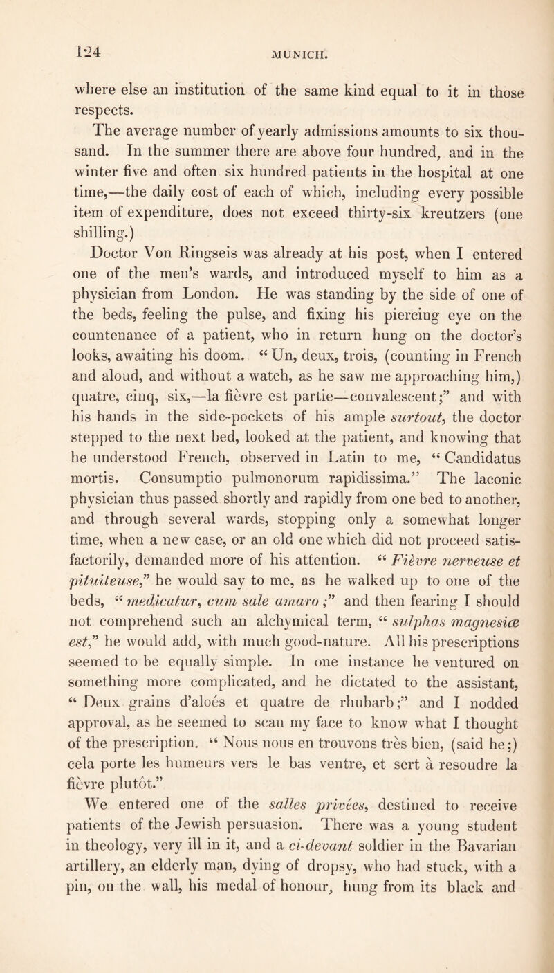 1*24 where else an institution of the same kind equal to it in those respects. The average number of yearly admissions amounts to six thou- sand. In the summer there are above four hundred, and in the winter five and often six hundred patients in the hospital at one time,—the daily cost of each of which, including every possible item of expenditure, does not exceed thirty-six kreutzers (one shilling.) Doctor Von Ringseis was already at his post, when I entered one of the men’s wards, and introduced myself to him as a physician from London. He was standing by the side of one of the beds, feeling the pulse, and fixing his piercing eye on the countenance of a patient, who in return hung on the doctor’s looks, awaiting his doom. 44 Un, deux, trois, (counting in French and aloud, and without a watch, as he saw me approaching him,) quatre, cinq, six,—la fievre est partie—convalescent;” and with his hands in the side-pockets of his ample surtout, the doctor stepped to the next bed, looked at the patient, and knowing that he understood French, observed in Latin to me, 44 Candidatus mortis. Consumptio pulmonorum rapidissima.” The laconic physician thus passed shortly and rapidly from one bed to another, and through several wards, stopping only a somewhat longer time, when a new case, or an old one which did not proceed satis- factorily, demanded more of his attention. 44 Fievre nerveuse et pituiteuse,” he would say to me, as he walked up to one of the beds, 44 medicatur, cum sale amaro and then fearing I should not comprehend such an alchymical term, 44 sulphas magnesia esthe would add, with much good-nature. All his prescriptions seemed to be equally simple. In one instance he ventured on something more complicated, and he dictated to the assistant, 44 Deux grains d’aloes et quatre de rhubarband I nodded approval, as he seemed to scan my face to know what I thought of the prescription. 44 Nous nous en trouvons tres bien, (said he;) cela porte les humeurs vers le bas ventre, et sert a resoudre la fievre plutot.” We entered one of the salles privees, destined to receive patients of the Jewish persuasion. There was a young student in theology, very ill in it, and a ci-devant soldier in the Bavarian artillery, an elderly man, dying of dropsy, who had stuck, with a pin, on the wall, his medal of honour, hung from its black and
