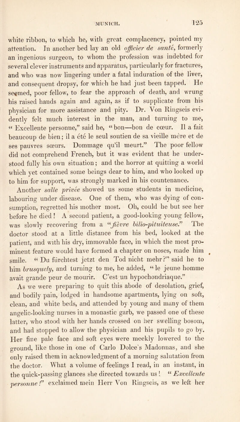 white ribbon, to which he, with great complacency, pointed my attention. In another bed lay an old offi.cier de sante, formerly an ingenious surgeon, to whom the profession was indebted for several clever instruments and apparatus, particularly for fractures, and who was now lingering under a fatal induration of the liver, and consequent dropsy, for which he had just been tapped. He seemed, poor fellow, to fear the approach of death, and wrung his raised hands again and again, as if to supplicate from his physician for more assistance and pity. Dr. Von Ringseis evi- dently felt much interest in the man, and turning to me, « Excellente personne,” said he, 44 bon—bon de coeur. II a fait beaucoup de bien; il a ete le seul soutien de sa vieille mere et de ses pauvres soeurs. Dommage qu’il meurt.” The poor fellow did not comprehend French, but it was evident that he under- stood fully his own situation; and the horror at quitting a world which yet contained some beings dear to him, and who looked up to him for support, was strongly marked in his countenance. Another salle privee showed us some students in medicine, labouring under disease. One of them, who was dying of con- sumption, regretted his mother most. Oh, could he but see her before he died ! A second patient, a good-looking young fellow, was slowly recovering from a 44Jievre hilio-pituiteuse.” The doctor stood at a little distance from his bed, looked at the patient, and with his dry, immovable face, in which the most pro- minent feature would have formed a chapter on noses, made him smile. 44 Du fiirchtest jetzt den Tod nicht mehr?” said he to him brusquely, and turning to me, he added, 44 le jeune homme avait grande peur de mourir. C’est un hypochondriaque.” As we were preparing to quit this abode of desolation, grief, and bodily pain, lodged in handsome apartments, lying on soft, clean, and white beds, and attended by young and many of them angelic-looking nurses in a monastic garb, we passed one of these latter, who stood with her hands crossed on her swelling bosom, and had stopped to allow the physician and his pupils to go by. Her fine pale face and soft eyes were meekly lowered to the ground, like those in one of Carlo Dolce's Madonnas, and she only raised them in acknowledgment of a morning salutation from the doctor. What a volume of feelings I read, in an instant, in the quick-passing glances she directed towards us { 44 Excellente personne /” exclaimed mein Herr Von Ringseis, as we left her