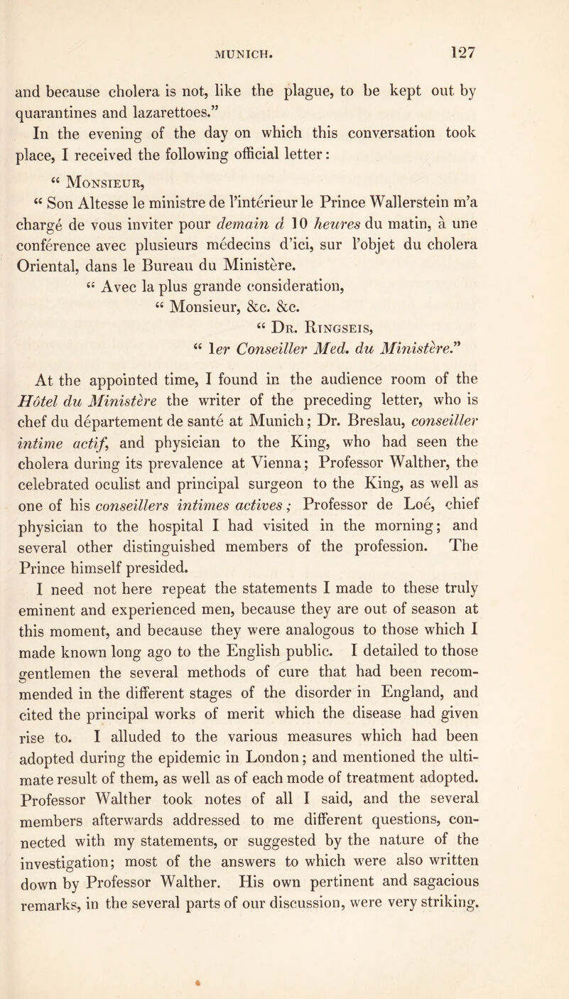 and because cholera is not, like the plague, to be kept out by quarantines and lazarettoes.” In the evening of the day on which this conversation took place, I received the following official letter: “ Monsieur, 66 Son Altesse le ministre de Tinterieur le Prince Wallerstein m’a charge de vous inviter pour demain a 10 heures du matin, a une conference avec plusieurs medecins d’ici, sur 1’objet du cholera Oriental, dans le Bureau du Ministere. ££ Avec la plus grande consideration, ££ Monsieur, &c. &c. ££ Dr. Ringseis, ££ 1 er Conseiller Med. du Ministere” At the appointed time, I found in the audience room of the Hotel du Ministere the writer of the preceding letter, who is chef du departement de sante at Munich; Dr. Breslau, conseiller intime actif, and physician to the King, who had seen the cholera during its prevalence at Vienna; Professor Walther, the celebrated oculist and principal surgeon to the King, as well as one of his conseillers intimes actives; Professor de Loe, chief physician to the hospital I had visited in the morning; and several other distinguished members of the profession. The Prince himself presided. I need not here repeat the statements I made to these truly eminent and experienced men, because they are out of season at this moment, and because they were analogous to those which I made known long ago to the English public. I detailed to those gentlemen the several methods of cure that had been recom- mended in the different stages of the disorder in England, and cited the principal works of merit which the disease had given rise to. I alluded to the various measures which had been adopted during the epidemic in London; and mentioned the ulti- mate result of them, as well as of each mode of treatment adopted. Professor Walther took notes of all I said, and the several members afterwards addressed to me different questions, con- nected with my statements, or suggested by the nature of the investigation; most of the answers to which were also written down by Professor Walther. His own pertinent and sagacious remarks, in the several parts of our discussion, were very striking.