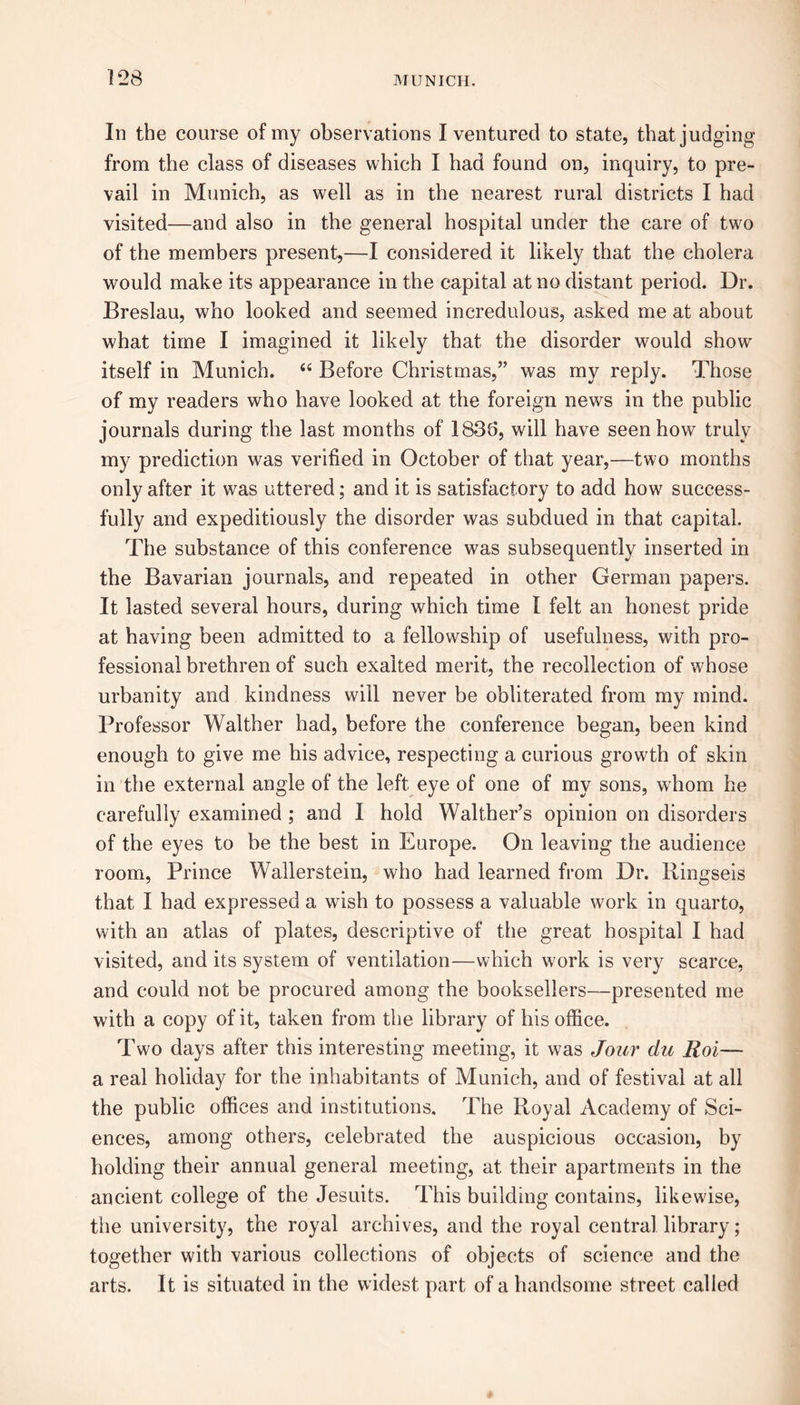 In the course of my observations I ventured to state, that judging from the class of diseases which I had found on, inquiry, to pre- vail in Munich, as well as in the nearest rural districts I had visited—and also in the general hospital under the care of two of the members present,—I considered it likely that the cholera would make its appearance in the capital at no distant period. Dr. Breslau, who looked and seemed incredulous, asked me at about what time I imagined it likely that the disorder would show itself in Munich. “ Before Christmas,” was my reply. Those of my readers who have looked at the foreign news in the public journals during the last months of 1836, will have seen how truly my prediction was verified in October of that year,—two months only after it was uttered; and it is satisfactory to add how success- fully and expeditiously the disorder was subdued in that capital. The substance of this conference was subsequently inserted in the Bavarian journals, and repeated in other German papers. It lasted several hours, during which time I felt an honest pride at having been admitted to a fellowship of usefulness, with pro- fessional brethren of such exalted merit, the recollection of whose urbanity and kindness will never be obliterated from my mind. Professor Walther had, before the conference began, been kind enough to give me his advice, respecting a curious growth of skin in the external angle of the left eye of one of my sons, whom he carefully examined ; and I hold Walther’s opinion on disorders of the eyes to be the best in Europe. On leaving the audience room, Prince Wallerstein, who had learned from Dr. Ringseis that I had expressed a wish to possess a valuable work in quarto, with an atlas of plates, descriptive of the great hospital I had visited, and its system of ventilation—which work is very scarce, and could not be procured among the booksellers—presented me with a copy of it, taken from the library of his office. Two days after this interesting meeting, it was Jour du Roi— a real holiday for the inhabitants of Munich, and of festival at all the public offices and institutions. The Royal Academy of Sci- ences, among others, celebrated the auspicious occasion, by holding their annual general meeting, at their apartments in the ancient college of the Jesuits. This building contains, likewise, the university, the royal archives, and the royal central library; together with various collections of objects of science and the arts. It is situated in the widest part of a handsome street called