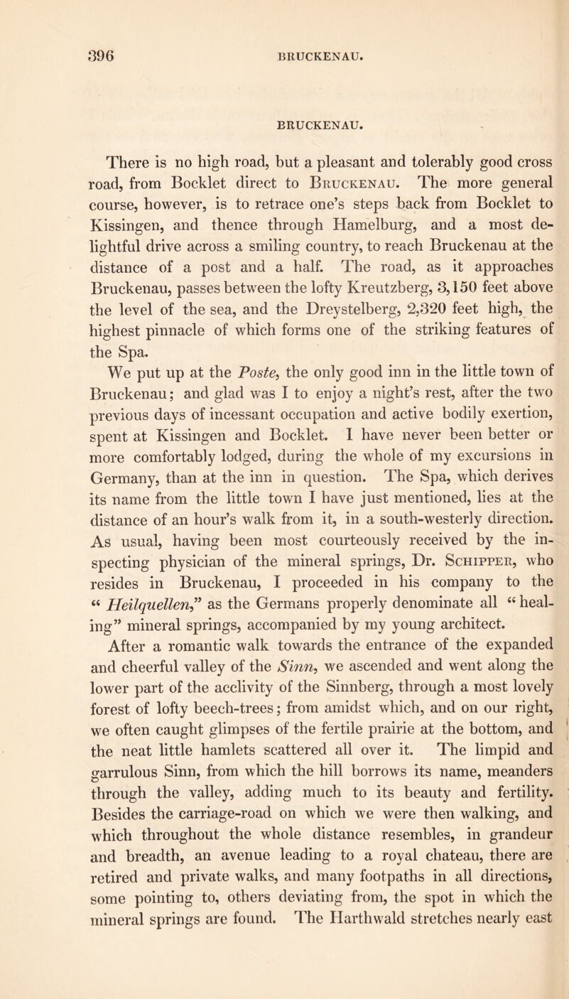 BRUCKENAU. There is no high road, but a pleasant and tolerably good cross road, from Booklet direct to Bruckenau. The more general course, however, is to retrace one’s steps back from Booklet to Kissingen, and thence through Hamelburg, and a most de- lightful drive across a smiling country, to reach Bruckenau at the distance of a post and a half. The road, as it approaches Bruckenau, passes between the lofty Kreutzberg, 3,150 feet above the level of the sea, and the Dreystelberg, 2,320 feet high, the highest pinnacle of which forms one of the striking features of the Spa. We put up at the Poste, the only good inn in the little town of Bruckenau; and glad was I to enjoy a night’s rest, after the two previous days of incessant occupation and active bodily exertion, spent at Kissingen and Booklet. I have never been better or more comfortably lodged, during the whole of my excursions in Germany, than at the inn in question. The Spa, which derives its name from the little town I have just mentioned, lies at the distance of an hour’s walk from it, in a south-westerly direction. As usual, having been most courteously received by the in- specting physician of the mineral springs, Dr. Schipper, who resides in Bruckenau, I proceeded in his company to the £< Heilquellen” as the Germans properly denominate all “heal- ing” mineral springs, accompanied by my young architect. After a romantic walk towards the entrance of the expanded and cheerful valley of the Sinn, we ascended and went along the lower part of the acclivity of the Sinnberg, through a most lovely forest of lofty beech-trees; from amidst which, and on our right, we often caught glimpses of the fertile prairie at the bottom, and the neat little hamlets scattered all over it. The limpid and srarrulous Sinn, from which the hill borrows its name, meanders through the valley, adding much to its beauty and fertility. Besides the carriage-road on which we were then walking, and which throughout the whole distance resembles, in grandeur and breadth, an avenue leading to a royal chateau, there are retired and private walks, and many footpaths in all directions, some pointing to, others deviating from, the spot in which the mineral springs are found. The Harthwald stretches nearly east