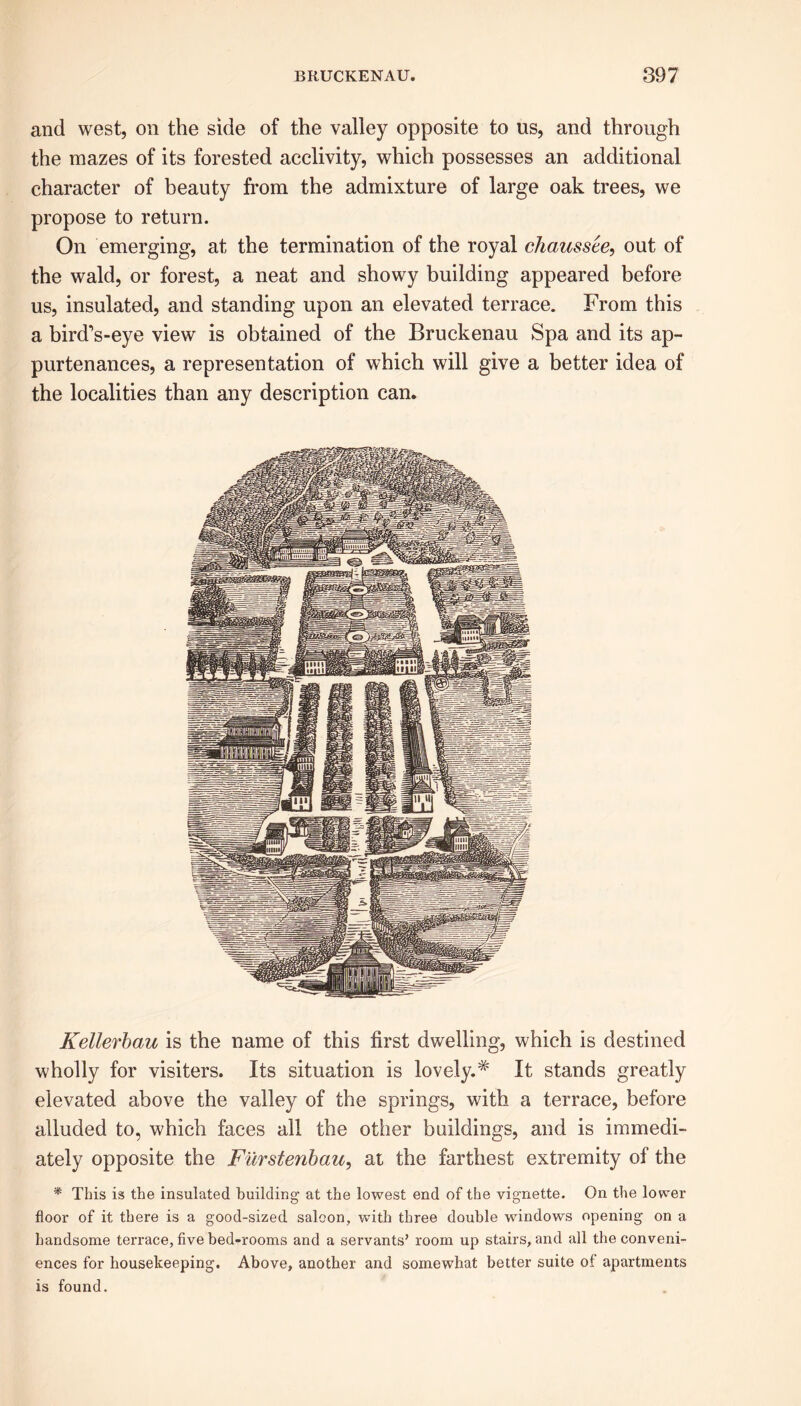 and west, on the side of the valley opposite to us, and through the mazes of its forested acclivity, which possesses an additional character of beauty from the admixture of large oak trees, we propose to return. On emerging, at the termination of the royal chaussee, out of the wald, or forest, a neat and showy building appeared before us, insulated, and standing upon an elevated terrace. From this a bird’s-eye view is obtained of the Bruckenau Spa and its ap- purtenances, a representation of which will give a better idea of the localities than any description can. Kellerbau is the name of this first dwelling, which is destined wholly for visiters. Its situation is lovely.# It stands greatly elevated above the valley of the springs, with a terrace, before alluded to, which faces all the other buildings, and is immedi- ately opposite the Furstenbau, at the farthest extremity of the * This is the insulated building at the lowest end of the vignette. On the lower floor of it there is a good-sized saloon, with three double windows opening on a handsome terrace, five bed-rooms and a servants’ room up stairs, and all the conveni- ences for housekeeping. Above, another and somewhat better suite of apartments is found.