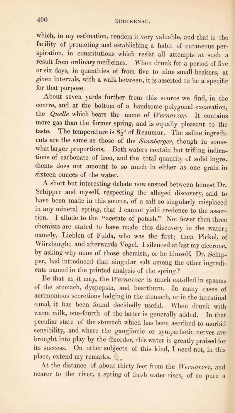 which, in my estimation, renders it very valuable, and that is the facility of promoting and establishing a habit of cutaneous per- spiration, in constitutions which resist all attempts at such a result from ordinary medicines. When drunk for a period of five or six days, in quantities of from five to nine small beakers, at given intervals, with a walk between, it is asserted to be a specific for that purpose. About seven yards further from this source we find, in the centre, and at the bottom of a handsome polygonal excavation, the Quelle which bears the name of Wevnarzev. It contains more gas than the former spring, and is equally pleasant to the taste. The temperature is 8J0 of Reaumur. The saline ingredi- ents are the same as those of the Sinnberger, though in some- what larger proportions. Both waters contain but trifling indica- tions of carbonate of iron, and the total quantity of solid ingre- dients does not amount to so much in either as one grain in sixteen ounces of the water. A short but interesting debate now ensued between honest Dr. Schipper and myself, respecting the alleged discovery, said to have been made in this source, of a salt so singularly misplaced in any mineral spring, that I cannot yield credence to the asser- tion. I allude to the “acetate of potash.” Not fewer than three chemists are stated to have made this discovery in the water; namely, Lieblen of Fulda, who was the first; then Pickel, of Wiirzburgh; and afterwards Vogel. I silenced at last my cicerone, by asking why none of those chemists, or he himself, Dr. Schip- per, had introduced that singular salt among the other ingredi- ents named in the printed analysis of the spring ? Be that as it may, the Wernarzer is much extolled in spasms of the stomach, dyspepsia, and heartburn. In many cases of acrimonious secretions lodging in the stomach, or in the intestinal canal, it has been found decidedly useful. Wrhen drunk with warm milk, one-fourth of the latter is generally added. In that peculiar state of the stomach which has been ascribed to morbid sensibility, and where the ganglionic or sympathetic nerves are brought into play by the disorder, this water is greatly praised for its success. On other subjects of this kind, I need not, in this place, extend my remarks. r u At the distance of about thirty feet from the IFevficivzev^ and nearer to the river, a spring of fresh water rises, of so pure a