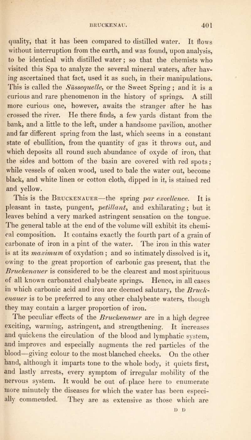 quality, that it has been compared to distilled water. It flows without interruption from the earth, and was found, upon analysis, to be identical with distilled water; so that the chemists who visited this Spa to analyze the several mineral waters, after hav- ing ascertained that fact, used it as such, in their manipulations. This is called the Siissequelle, or the Sweet Spring; and it is a curious and rare phenomenon in the history of springs. A still more curious one, however, awaits the stranger after he has crossed the river. He there finds, a few yards distant from the bank, and a little to the left, under a handsome pavilion, another and far different spring from the last, which seems in a constant state of ebullition, from the quantity of gas it throws out, and which deposits all round such abundance of oxyde of iron, that the sides and bottom of the basin are covered with red spots; while vessels of oaken wood, used to bale the water out, become black, and white linen or cotton cloth, dipped in it, is stained red and yellow. This is the Bruckenauer—the spring par excellence. It is pleasant in taste, pungent, petillant, and exhilarating; but it leaves behind a very marked astringent sensation on the tongue. The general table at the end of the volume will exhibit its chemi- cal composition. It contains exactly the fourth part of a grain of carbonate of iron in a pint of the water. The iron in this water is at its maximum of oxydation ; and so intimately dissolved is it, owing to the great proportion of carbonic gas present, that the Bruckenauer is considered to be the clearest and most spirituous of all known carbonated chalybeate springs. Hence, in all cases in which carbonic acid and iron are deemed salutary, the Bruck- enauer is to be preferred to any other chalybeate waters, though they may contain a larger proportion of iron. The peculiar effects of the Bruckenauer are in a high degree exciting, warming, astringent, and strengthening. It increases and quickens the circulation of the blood and lymphatic system, and improves and especially augments the red particles of the blood—giving colour to the most blanched cheeks. On the other hand, although it imparts tone to the whole body, it quiets first, and lastly arrests, every symptom of irregular mobility of the nervous system. It would be out of place here to enumerate more minutely the diseases for which the water has been especi- ally commended. They are as extensive as those which are u D