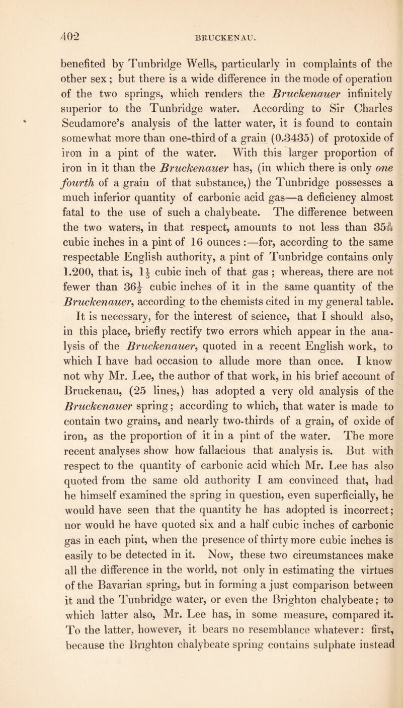 benefited by Tunbridge Wells, particularly in complaints of the other sex; but there is a wide difference in the mode of operation of the two springs, which renders the Bruckenauer infinitely superior to the Tunbridge water. According to Sir Charles Scudamore’s analysis of the latter water, it is found to contain somewhat more than one-third of a grain (0.3435) of protoxide of iron in a pint of the water. With this larger proportion of iron in it than the Bruckenauer has, (in which there is only one fourth of a grain of that substance,) the Tunbridge possesses a much inferior quantity of carbonic acid gas—a deficiency almost fatal to the use of such a chalybeate. The difference between the two waters, in that respect, amounts to not less than 35w cubic inches in a pint of 16 ounces :—for, according to the same respectable English authority, a pint of Tunbridge contains only 1.200, that is, 1 \ cubic inch of that gas ; whereas, there are not fewer than 36J cubic inches of it in the same quantity of the Bruckenauer, according to the chemists cited in my general table. It is necessary, for the interest of science, that I should also, in this place, briefly rectify two errors which appear in the ana- lysis of the Bruckenauer, quoted in a recent English work, to which I have had occasion to allude more than once. I know not why Mr. Lee, the author of that work, in his brief account of Bruckenau, (25 lines,) has adopted a very old analysis of the Bruckenauer spring; according to which, that water is made to contain two grains, and nearly two-thirds of a grain, of oxide of iron, as the proportion of it in a pint of the water. The more recent analyses show how fallacious that analysis is. But with respect to the quantity of carbonic acid which Mr. Lee has also quoted from the same old authority I am convinced that, had he himself examined the spring in question, even superficially, he would have seen that the quantity he has adopted is incorrect; nor would he have quoted six and a half cubic inches of carbonic gas in each pint, when the presence of thirty more cubic inches is easily to be detected in it. Now, these two circumstances make all the difference in the world, not only in estimating the virtues of the Bavarian spring, but in forming a just comparison between it and the Tunbridge water, or even the Brighton chalybeate; to which latter also, Mr. Lee has, in some measure, compared it. To the latter, however, it bears no resemblance whatever: first, because the Brighton chalybeate spring contains sulphate instead
