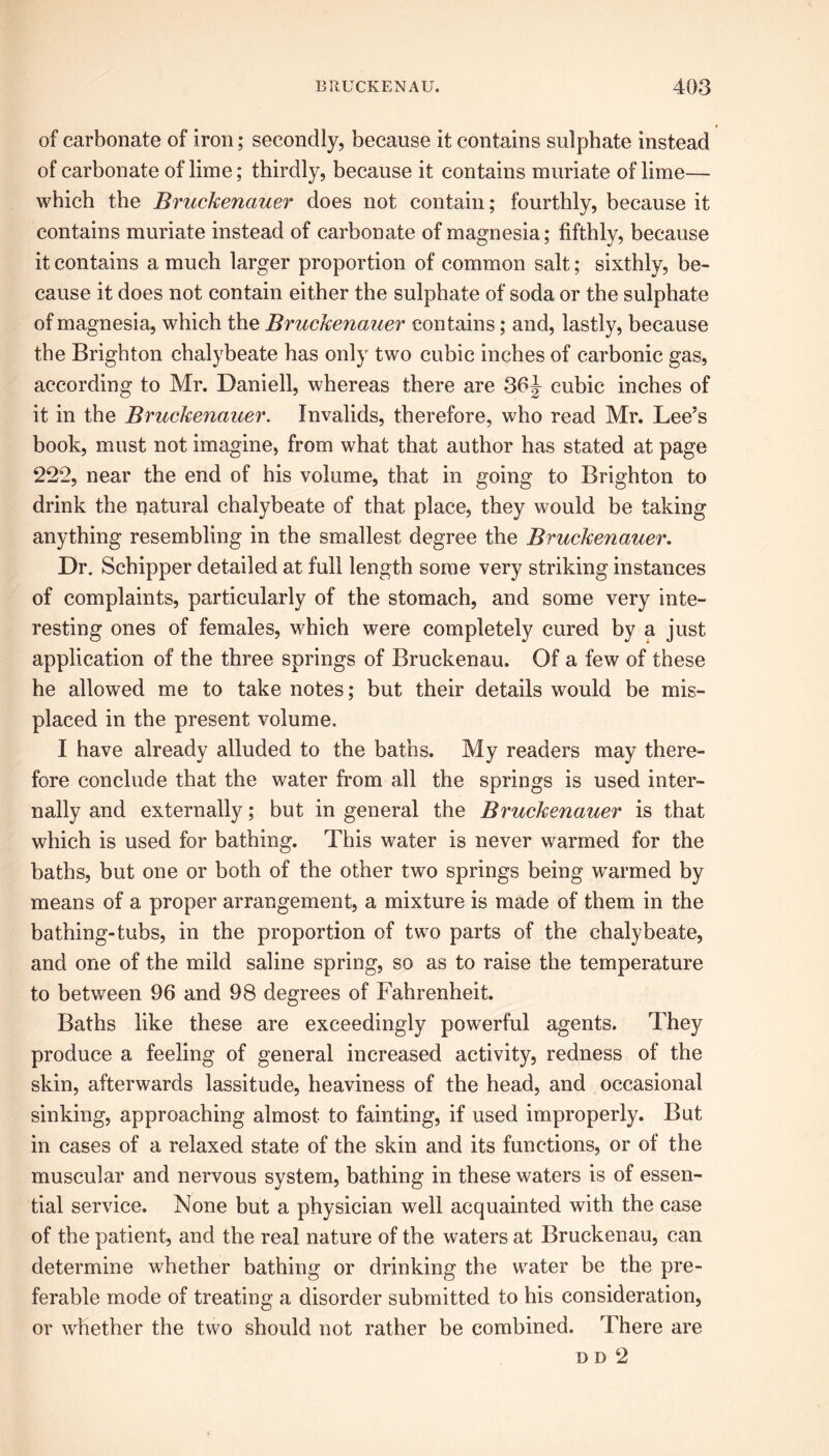 of carbonate of iron; secondly, because it contains sulphate instead of carbonate of lime; thirdly, because it contains muriate of lime— which the Bruckenauer does not contain; fourthly, because it contains muriate instead of carbonate of magnesia; fifthly, because it contains a much larger proportion of common salt; sixthly, be- cause it does not contain either the sulphate of soda or the sulphate of magnesia, which the Bruckenauer contains; and, lastly, because the Brighton chalybeate has only two cubic inches of carbonic gas, according to Mr. Daniell, whereas there are 36J cubic inches of it in the Bruckenauer. Invalids, therefore, who read Mr. Lee’s book, must not imagine, from what that author has stated at page 222, near the end of his volume, that in going to Brighton to drink the natural chalybeate of that place, they would be taking anything resembling in the smallest degree the Bruckenauer. Dr. Schipper detailed at full length some very striking instances of complaints, particularly of the stomach, and some very inte- resting ones of females, which were completely cured by a just application of the three springs of Bruckenau. Of a few of these he allowed me to take notes; but their details would be mis- placed in the present volume. I have already alluded to the baths. My readers may there- fore conclude that the water from all the springs is used inter- nally and externally; but in general the Bruckenauer is that which is used for bathing. This water is never warmed for the baths, but one or both of the other two springs being warmed by means of a proper arrangement, a mixture is made of them in the bathing-tubs, in the proportion of two parts of the chalybeate, and one of the mild saline spring, so as to raise the temperature to between 96 and 98 degrees of Fahrenheit. Baths like these are exceedingly powerful agents. They produce a feeling of general increased activity, redness of the skin, afterwards lassitude, heaviness of the head, and occasional sinking, approaching almost to fainting, if used improperly. But in cases of a relaxed state of the skin and its functions, or of the muscular and nervous system, bathing in these waters is of essen- tial service. None but a physician well acquainted with the case of the patient, and the real nature of the waters at Bruckenau, can determine whether bathing or drinking the water be the pre- ferable mode of treating a disorder submitted to his consideration, or whether the two should not rather be combined. There are n d 2