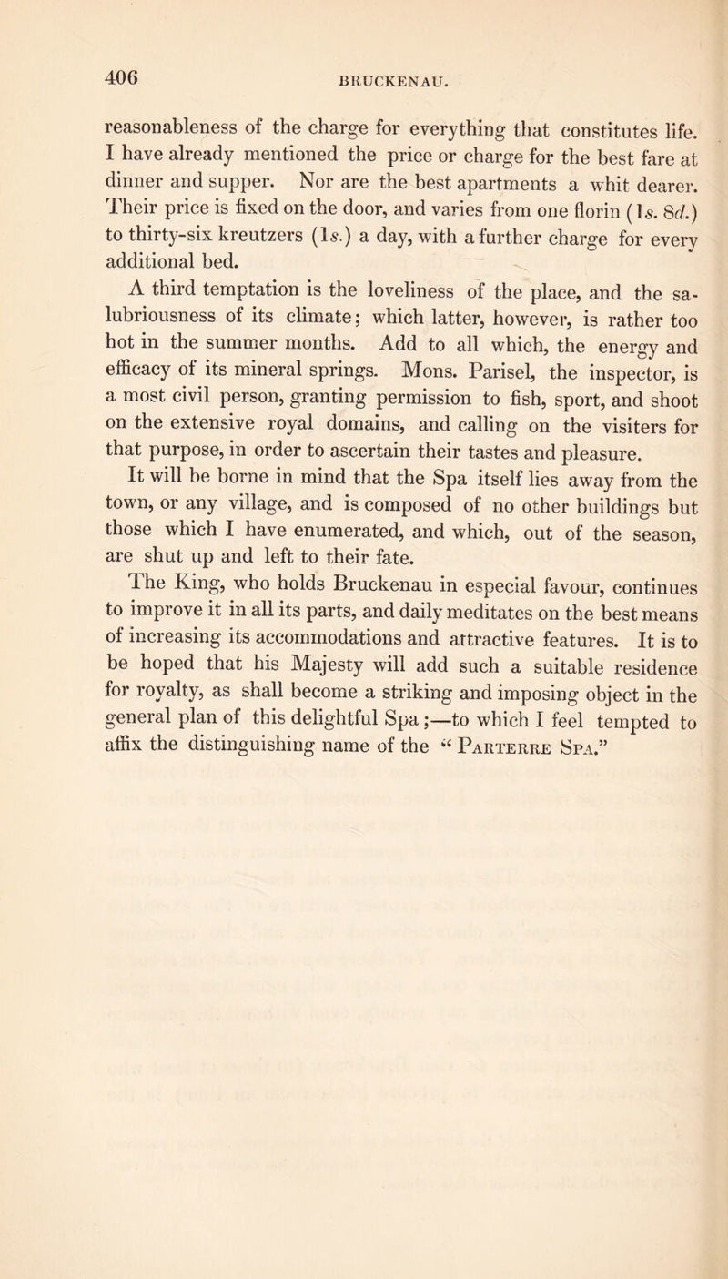 reasonableness of the charge for everything that constitutes life. I have already mentioned the price or charge for the best fare at dinner and supper. Nor are the best apartments a whit dearer. Their price is fixed on the door, and varies from one florin (Is. 8d.) to thirty-six kreutzers (Is.) a day, with a further charge for every additional bed. A third temptation is the loveliness of the place, and the sa- lubriousness of its climate; which latter, however, is rather too hot in the summer months. Add to all which, the energy and efficacy of its mineral springs. Mons. Parisel, the inspector, is a most civil person, granting permission to fish, sport, and shoot on the extensive royal domains, and calling on the visiters for that purpose, in order to ascertain their tastes and pleasure. It will be borne in mind that the Spa itself lies away from the town, or any village, and is composed of no other buildings but those which I have enumerated, and which, out of the season, are shut up and left to their fate. The King, who holds Bruckenau in especial favour, continues to improve it in all its parts, and daily meditates on the best means of increasing its accommodations and attractive features. It is to be hoped that his Majesty will add such a suitable residence for royalty, as shall become a striking and imposing object in the general plan of this delightful Spa to which I feel tempted to affix the distinguishing name of the i4 Parterre Spa.”
