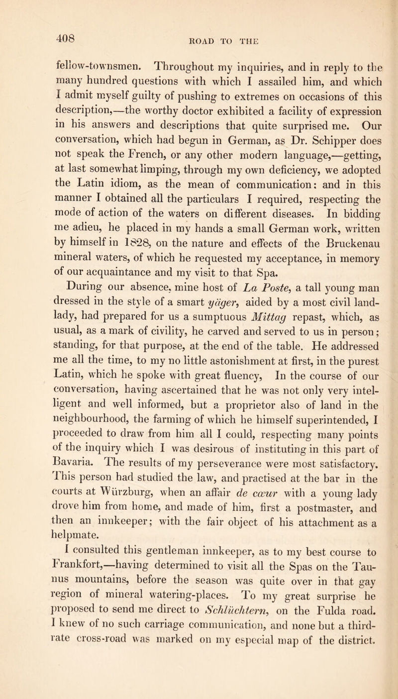 ROAD TO THE fellow-townsmen. Throughout my inquiries, and in reply to the many hundred questions with which I assailed him, and which I admit myself guilty of pushing to extremes on occasions of this description,—the worthy doctor exhibited a facility of expression in his answers and descriptions that quite surprised me. Our conversation, which had begun in German, as Dr. Schipper does not speak the French, or any other modern language,—getting, at last somewhat limping, through my own deficiency, we adopted the Latin idiom, as the mean of communication: and in this manner I obtained all the particulars I required, respecting the mode of action of the waters on different diseases. In bidding me adieu, he placed in my hands a small German work, written by himself in 1828, on the nature and effects of the Bruckenau mineral waters, of which he requested my acceptance, in memory of our acquaintance and my visit to that Spa. During our absence, mine host of La Poste, a tall young man dressed in the style of a smart yager, aided by a most civil land- lady, had prepared for us a sumptuous Mittag repast, which, as usual, as a mark of civility, he carved and served to us in person; standing, for that purpose, at the end of the table. He addressed me all the time, to my no little astonishment at first, in the purest Latin, which he spoke with great fluency, In the course of our conversation, having ascertained that he was not only very intel- ligent and well informed, but a proprietor also of land in the neighbourhood, the farming of which he himself superintended, I proceeded to draw from him all I could, respecting many points of the inquiry which I was desirous of instituting in this part of Bavaria. The results of my perseverance were most satisfactory. I his person had studied the law, and practised at the bar in the courts at Wurzburg, when an affair de coaur with a young lady drove him from home, and made of him, first a postmaster, and then an innkeeper; with the fair object of his attachment as a helpmate. I consulted this gentleman innkeeper, as to my best course to Frankfort,—having determined to visit all the Spas on the Tau- nus mountains, before the season was quite over in that gay region of mineral watering-places. To my great surprise he proposed to send me direct to Scliluchtern, on the Fulda road. 1 knew of no such carriage communication, and none but a third- rate cross-road was marked on my especial map of the district.