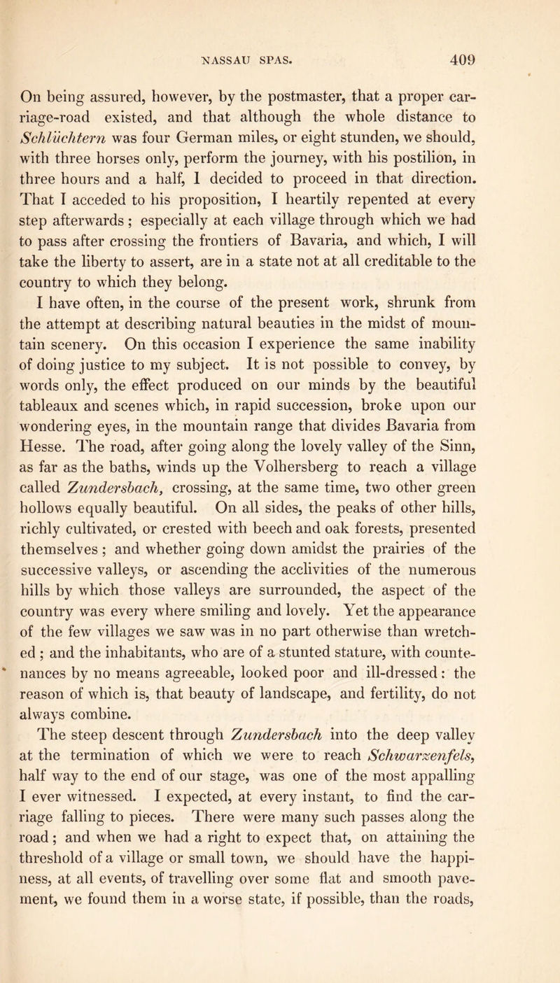On being assured, however, by the postmaster, that a proper car- riage-road existed, and that although the whole distance to Schluchtern was four German miles, or eight stunden, we should, with three horses only, perform the journey, with his postilion, in three hours and a half, 1 decided to proceed in that direction. That I acceded to his proposition, I heartily repented at every step afterwards ; especially at each village through which we had to pass after crossing the frontiers of Bavaria, and which, I will take the liberty to assert, are in a state not at all creditable to the country to which they belong. I have often, in the course of the present work, shrunk from the attempt at describing natural beauties in the midst of moun- tain scenery. On this occasion I experience the same inability of doing justice to my subject. It is not possible to convey, by words only, the effect produced on our minds by the beautiful tableaux and scenes which, in rapid succession, broke upon our wondering eyes, in the mountain range that divides Bavaria from Hesse. The road, after going along the lovely valley of the Sinn, as far as the baths, winds up the Volhersberg to reach a village called Zundersbach, crossing, at the same time, two other green hollows equally beautiful. On all sides, the peaks of other hills, richly cultivated, or crested with beech and oak forests, presented themselves ; and whether going down amidst the prairies of the successive valleys, or ascending the acclivities of the numerous hills by which those valleys are surrounded, the aspect of the country was every where smiling and lovely. Yet the appearance of the few villages we saw was in no part otherwise than wretch- ed ; and the inhabitants, who are of a stunted stature, with counte- nances by no means agreeable, looked poor and ill-dressed: the reason of which is, that beauty of landscape, and fertility, do not always combine. The steep descent through Zundersbach into the deep valley at the termination of which we were to reach Schwarxenfels, half way to the end of our stage, was one of the most appalling I ever witnessed. I expected, at every instant, to find the car- riage falling to pieces. There were many such passes along the road; and when we had a right to expect that, on attaining the threshold of a village or small town, we should have the happi- ness, at all events, of travelling over some flat and smooth pave- ment, we found them in a worse state, if possible, than the roads,