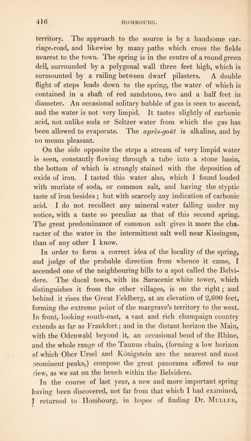 territory. The approach to the source is by a handsome car- riage-road, and likewise by many paths which cross the fields nearest to the town. The spring is in the centre of a round green dell, surrounded by a polygonal wall three feet high, which is surmounted by a railing between dwarf pilasters. A double flight of steps leads down to the spring, the water of which is contained in a shaft of red sandstone, two and a half feet in diameter. An occasional solitary bubble of gas is seen to ascend, and the water is not very limpid. It tastes slightly of carbonic acid, not unlike soda or Seltzer water from which the gas has been allowed to evaporate. The apres-gout is alkaline, and by no means pleasant. On the side opposite the steps a stream of very limpid water is seen, constantly flowing through a tube into a stone basin, the bottom of which is strongly stained with the deposition of oxide of iron. I tasted this water also, which I found loaded with muriate of soda, or common salt, and having the styptic taste of iron besides ; but with scarcely any indication of carbonic acid. I do not recollect any mineral water falling under my notice, with a taste so peculiar as that of this second spring. The great predominance of common salt gives it more the cha- racter of the water in the intermittent salt well near Kissingen, than of any other I know. In order to form a correct idea of the locality of the spring, and judge of the probable direction from whence it came, I ascended one of the neighbouring hills to a spot called the Belvi- dere. The ducal town, with its Saracenic white tower, which distinguishes it from the other villages, is on the right; and behind it rises the Great Feldberg, at an elevation of 2,600 feet, forming the extreme point of the margrave’s territory to the west. In front, looking south-east, a vast and rich champaign country extends as far as Frankfort; and in the distant horizon the Main, with the Odenwald beyond it, an occasional bend of the Rhine, and the whole range of the Taunus chain, (forming a low horizon pf which Ober Ursel and Konigstein are the nearest and most prominent peaks,) compose the great panorama offered to our fiew, as we sat on the bench within the Belvidere. In the course of last year, a new and more important spring having been discovered, not far from that which I had examined, I returned to Hombourg, in hopes of finding Dr. Muller,