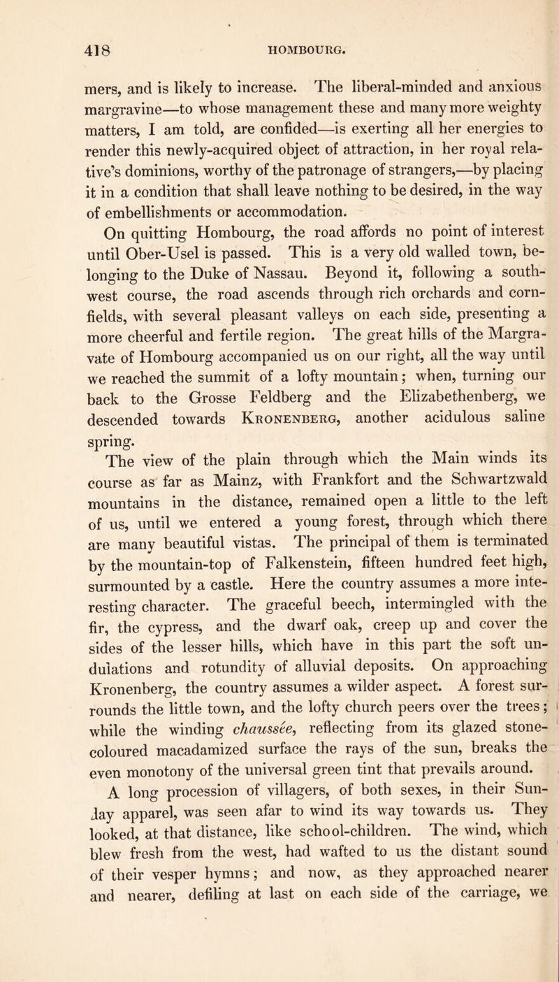 mers, and is likely to increase. The liberal-minded and anxious margravine—to whose management these and many more weighty matters, I am told, are confided—is exerting all her energies to render this newly-acquired object of attraction, in her royal rela- tive’s dominions, worthy of the patronage of strangers,—by placing it in a condition that shall leave nothing to be desired, in the way of embellishments or accommodation. On quitting Hombourg, the road affords no point of interest until Ober-Usel is passed. This is a very old walled town, be- longing to the Duke of Nassau. Beyond it, following a south- west course, the road ascends through rich orchards and corn- fields, with several pleasant valleys on each side, presenting a more cheerful and fertile region. The great hills of the Margra- vate of Hombourg accompanied us on our right, all the way until we reached the summit of a lofty mountain; when, turning our back to the Grosse Feldberg and the Elizabethenberg, we descended towards Kronenberg, another acidulous saline spring. The view of the plain through which the Main winds its course as far as Mainz, with Frankfort and the Schwartzwald mountains in the distance, remained open a little to the left of us, until we entered a young forest, through which there are many beautiful vistas. The principal of them is terminated by the mountain-top of Falkenstein, fifteen hundred feet high, surmounted by a castle. Here the country assumes a more inte- resting character. The graceful beech, intermingled with the fir, the cypress, and the dwarf oak, creep up and cover the sides of the lesser hills, which have in this part the soft un- dulations and rotundity of alluvial deposits. On approaching Kronenberg, the country assumes a wilder aspect. A forest sur- rounds the little town, and the lofty church peers over the trees; while the winding chausste, reflecting from its glazed stone- coloured macadamized surface the rays of the sun, breaks the even monotony of the universal green tint that prevails around. A long procession of villagers, of both sexes, in their Sun- Jay apparel, was seen afar to wind its way towards us. They looked, at that distance, like school-children. The wind, which blew fresh from the west, had wafted to us the distant sound of their vesper hymns; and now, as they approached nearer and nearer, defiling at last on each side of the carriage, we