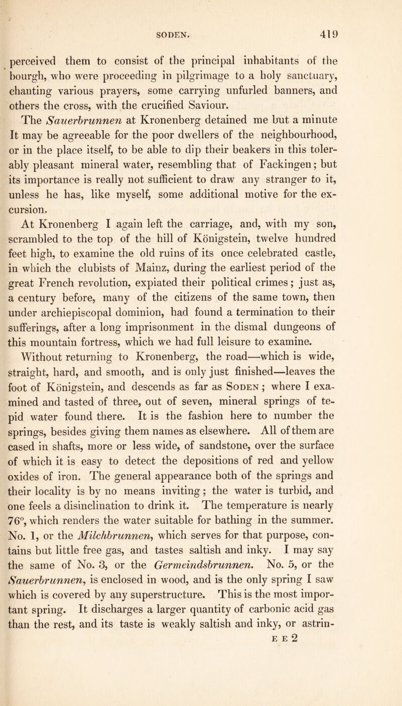 perceived them to consist of the principal inhabitants of the bourgh, who were proceeding in pilgrimage to a holy sanctuary, chanting various prayers, some carrying unfurled banners, and others the cross, with the crucified Saviour. The Sauerbrunnen at Kronenberg detained me but a minute It may be agreeable for the poor dwellers of the neighbourhood, or in the place itself, to be able to dip their beakers in this toler- ably pleasant mineral water, resembling that of Fackingen; but its importance is really not sufficient to draw any stranger to it, unless he has, like myself, some additional motive for the ex- cursion. At Kronenberg I again left the carriage, and, with my son, scrambled to the top of the hill of Konigstein, twelve hundred feet high, to examine the old ruins of its once celebrated castle, in which the clubists of Mainz, during the earliest period of the great French revolution, expiated their political crimes; just as, a century before, many of the citizens of the same town, then under archiepiscopal dominion, had found a termination to their sufferings, after a long imprisonment in the dismal dungeons of this mountain fortress, which we had full leisure to examine. Without returning to Kronenberg, the road—which is wide, straight, hard, and smooth, and is only just finished—leaves the foot of Konigstein, and descends as far as Soden ; where I exa- mined and tasted of three, out of seven, mineral springs of te- pid water found there. It is the fashion here to number the springs, besides giving them names as elsewhere. All of them are cased in shafts, more or less wide, of sandstone, over the surface of which it is easy to detect the depositions of red and yellow oxides of iron. The general appearance both of the springs and their locality is by no means inviting; the water is turbid, and one feels a disinclination to drink it. The temperature is nearly 76°, which renders the water suitable for bathing in the summer. No. 1, or the Milchbrunnen, which serves for that purpose, con- tains but little free gas, and tastes saltish and inky. I may say the same of No. 3, or the Germeindsbrunnen. No. 5, or the Sauerbrunnen, is enclosed in wood, and is the only spring I saw which is covered by any superstructure. This is the most impor- tant spring. It discharges a larger quantity of carbonic acid gas than the rest, and its taste is weakly saltish and inky, or astrin- e e 2