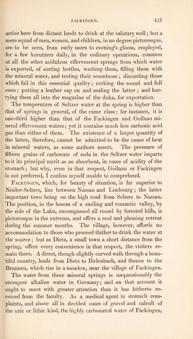 arrive here from distant lands to drink at the salutary well; but a mere squad of men, women, and children, in no degree picturesque, are to be seen, from early morn to evening’s gloom, employed, for a few kreutzers daily, in the ordinary operations, common at all the other acidulous effervescent springs from which water is exported, of sorting bottles, washing them, filling them with the mineral water, and testing their soundness ; discarding those which fail in this essential quality; corking the sound and full ones; putting a leather cap on and sealing the latter ; and hur- rying them all into the magazine of the duke, for exportation. The temperature of Seltzer water at the spring is higher than that of springs in general, of the came class; for instance, it is one-third higher than that of the Fackingen and Geilnau mi- neral effervescent waters; yet it contains much less carbonic acid gas than either of them. The existence of a larger quantity of the latter, therefore, cannot be admitted to be the cause of heat in mineral waters, as some authors assert. The presence of fifteen grains of carbonate of soda in the Seltzer water imparts to it its principal merit as an absorbent, in cases of acidity of the stomach; but why, even in that respect, Geilnau or Fackingen is not preferred, I confess myself unable to comprehend. Fackingen, which, for beauty of situation, is far superior to Neider-Selters, lies between Nassau and Limbourg ; the latter important town being on the high road from Setters to Nassau. The position, in the bosom of a smiling and romantic valley, by the side of the Lahn, encompassed all round by forested hills, is picturesque in the extreme, and offers a cool and pleasing retreat during the summer months. The village, however, affords no accommodation to those who proceed thither to drink the water at the source; but as Dietz, a small town a short distance from the spring, offers every convenience in that respect, the visiters re- main there. A direct, though slightly curved walk through a beau- tiful country, leads from Dietz to Birlenbach, and thence to the Brunnen, which rise in a meadow, near the village of Fackingen. The water from these mineral springs is unquestionably the strongest alkaline water in Germany; and on that account it ought to meet with greater attention than it has hitherto re- ceived from the faculty. As a medical agent in stomach com- plaints, and above all in decided cases of gravel and calculi of the uric or lithic kind, the highly carbonated water of Fackingen,