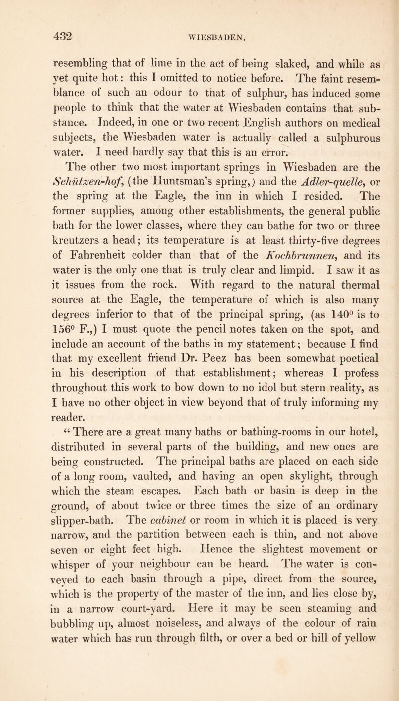 resembling that of lime in the act of being slaked, and while as yet quite hot: this I omitted to notice before. The faint resem- blance of such an odour to that of sulphur, has induced some people to think that the water at Wiesbaden contains that sub- stance. Indeed, in one or two recent English authors on medical subjects, the Wiesbaden water is actually called a sulphurous water. I need hardly say that this is an error. The other two most important springs in Wiesbaden are the Schutzen-hof*, (the Huntsman's spring,) and the Adler-quelle, or the spring at the Eagle, the inn in which I resided. The former supplies, among other establishments, the general public bath for the lower classes, where they can bathe for two or three kreutzers a head; its temperature is at least thirty-five degrees of Fahrenheit colder than that of the Kochbrunnen, and its water is the only one that is truly clear and limpid. I saw it as it issues from the rock. With regard to the natural thermal source at the Eagle, the temperature of which is also many degrees inferior to that of the principal spring, (as 140° is to 156° F.,) I must quote the pencil notes taken on the spot, and include an account of the baths in my statement; because I find that my excellent friend Dr. Peez has been somewhat poetical in his description of that establishment; whereas I profess throughout this work to bow down to no idol but stern reality, as I have no other object in view beyond that of truly informing my reader. “ There are a great many baths or bathing-rooms in our hotel, distributed in several parts of the building, and new ones are being constructed. The principal baths are placed on each side of a long room, vaulted, and having an open skylight, through which the steam escapes. Each bath or basin is deep in the ground, of about twice or three times the size of an ordinary slipper-bath. The cabinet or room in which it is placed is very narrow, and the partition between each is thin, and not above seven or eight feet high. Hence the slightest movement or whisper of your neighbour can be heard. The water is con- veyed to each basin through a pipe, direct from the source, which is the property of the master of the inn, and lies close by, in a narrow court-yard. Here it may be seen steaming and bubbling up, almost noiseless, and always of the colour of rain water which has run through filth, or over a bed or hill of yellow