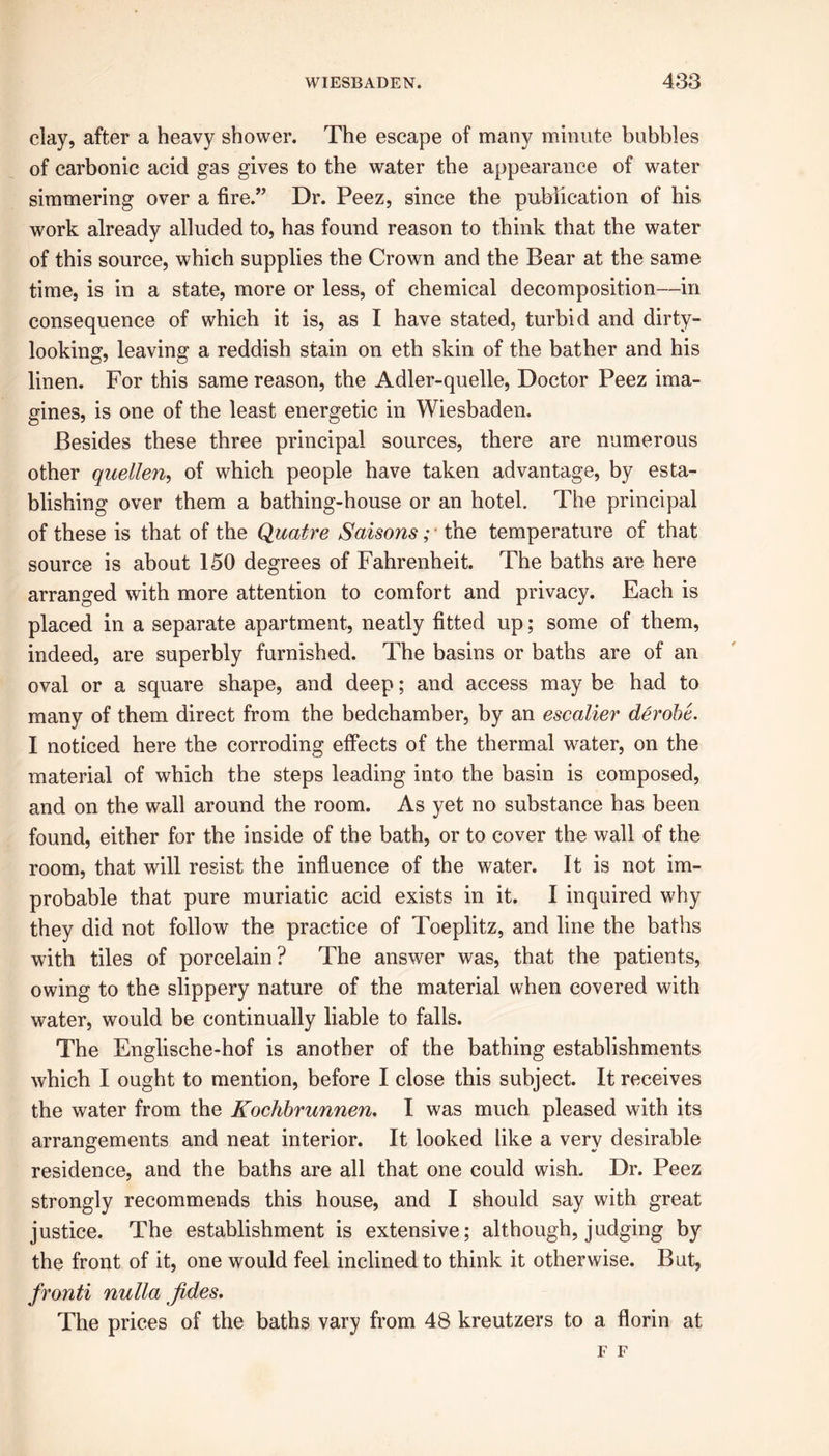 clay, after a heavy shower. The escape of many minute bubbles of carbonic acid gas gives to the water the appearance of water simmering over a fire.” Dr. Peez, since the publication of his work already alluded to, has found reason to think that the water of this source, which supplies the Crown and the Bear at the same time, is in a state, more or less, of chemical decomposition—in consequence of which it is, as I have stated, turbid and dirty- looking, leaving a reddish stain on eth skin of the bather and his linen. For this same reason, the Adler-quelle, Doctor Peez ima- gines, is one of the least energetic in Wiesbaden. Besides these three principal sources, there are numerous other quellen, of which people have taken advantage, by esta- blishing over them a bathing-house or an hotel. The principal of these is that of the Quatre Saisons; * the temperature of that source is about 150 degrees of Fahrenheit. The baths are here arranged with more attention to comfort and privacy. Each is placed in a separate apartment, neatly fitted up; some of them, indeed, are superbly furnished. The basins or baths are of an oval or a square shape, and deep; and access may be had to many of them direct from the bedchamber, by an escalier derobe. I noticed here the corroding effects of the thermal water, on the material of which the steps leading into the basin is composed, and on the wall around the room. As yet no substance has been found, either for the inside of the bath, or to cover the wall of the room, that will resist the influence of the water. It is not im- probable that pure muriatic acid exists in it. I inquired why they did not follow the practice of Toeplitz, and line the baths with tiles of porcelain? The answer was, that the patients, owing to the slippery nature of the material when covered with water, would be continually liable to falls. The Englische-hof is another of the bathing establishments which I ought to mention, before I close this subject. It receives the water from the Kochbrunnen. I was much pleased with its arrangements and neat interior. It looked like a very desirable residence, and the baths are all that one could wish. Dr. Peez strongly recommends this house, and I should say with great justice. The establishment is extensive; although, judging by the front of it, one would feel inclined to think it otherwise. But, fronti nulla Jides. The prices of the baths vary from 48 kreutzers to a florin at F F