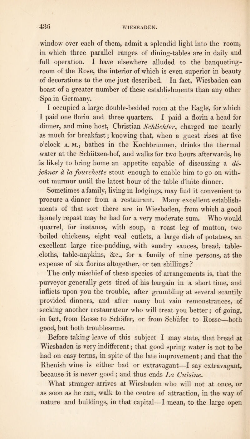 window over each of them, admit a splendid light into the room* in which three parallel ranges of dining-tables are in daily and full operation. I have elsewhere alluded to the banqueting- room of the Rose, the interior of which is even superior in beauty of decorations to the one just described. In fact, Wiesbaden can boast of a greater number of these establishments than any other Spa in Germany. I occupied a large double-bedded room at the Eagle, for which I paid one florin and three quarters. I paid a florin a head for dinner, and mine host, Christian Schlichter, charged me nearly as much for breakfast; knowing that, when a guest rises at five o’clock a. m., bathes in the Kochbrunnen, drinks the thermal water at the Schiitzen-hof, and walks for two hours afterwards, he is likely to bring home an appetite capable of discussing a de- jeuner d la fourchette stout enough to enable him to go on with- out murmur until the latest hour of the table d’hote dinner. Sometimes a family, living in lodgings, may find it convenient to procure a dinner from a restaurant. Many excellent establish- ments of that sort there are in Wiesbaden, from which a good homely repast may be had for a very moderate sum. Who would quarrel, for instance, with soup, a roast leg of mutton, two boiled chickens, eight veal cutlets, a large dish of potatoes, an excellent large rice-pudding, with sundry sauces, bread, table- cloths, table-napkins, &c., for a family of nine persons, at the expense of six florins altogether, or ten shillings ? The only mischief of these species of arrangements is, that the purveyor generally gets tired of his bargain in a short time, and inflicts upon you the trouble, after grumbling at several scantily provided dinners, and after many but vain remonstrances, of seeking another restaurateur who will treat you better ; of going, in fact, from Rosse to Schafer, or from Schafer to Rosse—both good, but both troublesome. Before taking leave of this subject I may state, that bread at Wiesbaden is very indifferent; that good spring water is not to be had on easy terms, in spite of the late improvement; and that the Rhenish wine is either bad or extravagant—I say extravagant, because it is never good ; and thus ends La Cuisine. What stranger arrives at Wiesbaden who will not at once, or as soon as he can, walk to the centre of attraction, in the way of nature and buildings, in that capital—I mean, to the large open