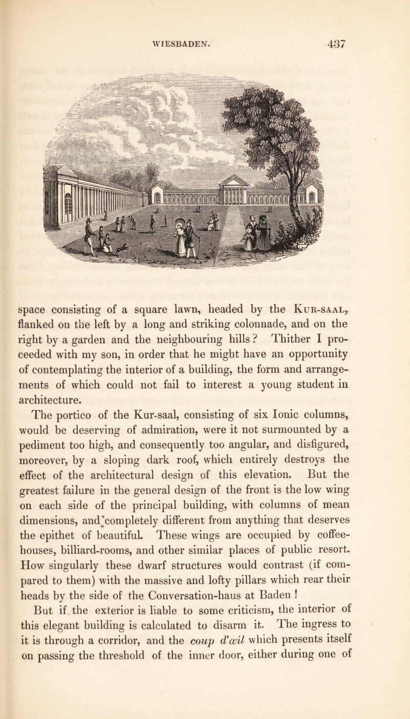 space consisting of a square lawn, headed by the KuR-SAALy flanked on the left by a long and striking colonnade, and on the right by a garden and the neighbouring hills ? Thither I pro- ceeded with my son, in order that he might have an opportunity of contemplating the interior of a building, the form and arrange- ments of which could not fail to interest a young student in architecture. The portico of the Kur-saal, consisting of six Ionic columns, would be deserving of admiration, were it not surmounted by a pediment too high, and consequently too angular, and disfigured, moreover, by a sloping dark roof, which entirely destroys the effect of the architectural design of this elevation. But the greatest failure in the general design of the front is the low wing on each side of the principal building, with columns of mean dimensions, andTompletely different from anything that deserves the epithet of beautiful. These wings are occupied by coffee- houses, billiard-rooms, and other similar places of public resort. How singularly these dwarf structures would contrast (if com- pared to them) with the massive and lofty pillars which rear their heads by the side of the Conversation-haus at Baden ! But if the exterior is liable to some criticism, the interior of this elegant building is calculated to disarm it. The ingress to it is through a corridor, and the coup d’oril which presents itself on passing the threshold of the inner door, either during one of