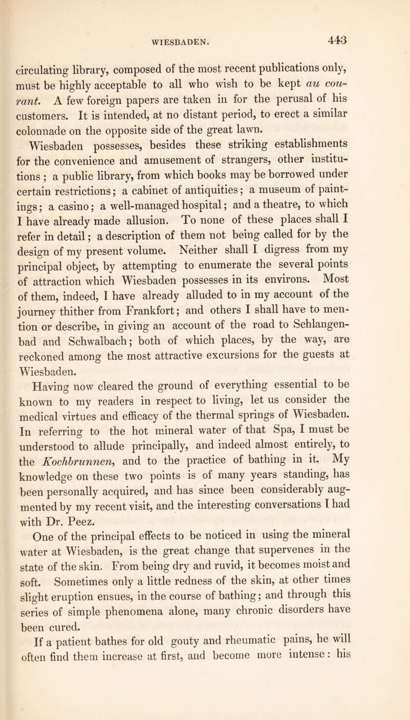 circulating library, composed of the most recent publications only, must be highly acceptable to all who wish to be kept au cou- rant. A few foreign papers are taken in for the perusal of his customers. It is intended, at no distant period, to erect a similar colonnade on the opposite side of the great lawn. Wiesbaden possesses, besides these striking establishments for the convenience and amusement of strangers, other institu- tions ; a public library, from which books may be borrowed under certain restrictions; a cabinet of antiquities; a museum of paint- ings ; a casino; a well-managed hospital; and a theatre, to which 1 have already made allusion. To none of these places shall I refer in detail; a description of them not being called for by the design of my present volume. Neither shall I digress from my principal object, by attempting to enumerate the several points of attraction which Wiesbaden possesses in its environs. Most of them, indeed, I have already alluded to in my account of the journey thither from Frankfort; and others I shall have to men- tion or describe, in giving an account of the road to Schlangen- bad and Schwalbach; both of which places, by the way, are reckoned among the most attractive excursions for the guests at Wiesbaden. Having now cleared the ground of everything essential to be known to my readers in respect to living, let us consider the medical virtues and efficacy of the thermal springs of Wiesbaden. In referring to the hot mineral water of that Spa, I must be understood to allude principally, and indeed almost entirely, to the Kochbrunnen, and to the practice of bathing in it. My knowledge on these two points is of many years standing, has been personally acquired, and has since been considerably aug- mented by my recent visit, and the interesting conversations I had with Dr. Peez. One of the principal effects to be noticed in using the mineral water at Wiesbaden, is the great change that supervenes in the state of the skin. From being dry and ruvid, it becomes moist and soft. Sometimes only a little redness of the skin, at other times slight eruption ensues, in the course of bathing; and through this series of simple phenomena alone, many chronic disorders have been cured. If a patient bathes for old gouty and rheumatic pains, he will often find them increase at first, and become more intense : his