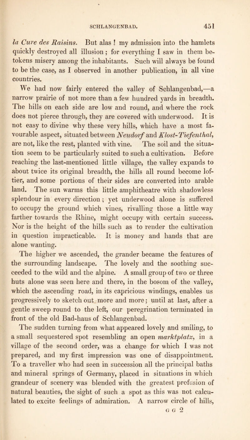 la Cure des Raisins. But alas ! my admission into the hamlets quickly destroyed all illusion ; for everything I saw in them be- tokens misery among the inhabitants. Such will always be found to be the case, as I observed in another publication, in all vine countries. We had now fairly entered the valley of Schlangenbad,—a narrow prairie of not more than a few hundred yards in breadth. The hills on each side are low and round, and where the rock does not pierce through, they are covered with underwood. It is not easy to divine why these very hills, which have a most fa- vourable aspect, situated between Neudorf and Klost-Tiefenthal, are not, like the rest, planted with vine. The soil and the situa- tion seem to be particularly suited to such a cultivation. Before reaching the last-mentioned little village, the valley expands to about twice its original breadth, the hills all round become lof- tier, and some portions of their sides are converted into arable land. The sun warms this little amphitheatre with shadowless splendour in every direction; yet underwood alone is suffered to occupy the ground which vines, rivalling those a little way farther towards the Rhine, might occupy with certain success. Nor is the height of the hills such as to render the cultivation in question impracticable. It is money and hands that are alone wanting. The higher we ascended, the grander became the features of the surrounding landscape. The lovely and the soothing suc- ceeded to the wild and the alpine. A small group of two or three huts alone was seen here and there, in the bosom of the valley, which the ascending road, in its capricious windings, enables us progressively to sketch out more and more; until at last, after a gentle sweep round to the left, our peregrination terminated in front of tlie old Bad-haus of Schlangenbad. The sudden turning from what appeared lovely and smiling, to a small sequestered spot resembling an open marktplatz, in a village of the second order, was a change for which I was not prepared, and my first impression was one of disappointment. To a traveller who had seen in succession all the principal baths and mineral springs of Germany, placed in situations in which grandeur of scenery was blended with the greatest profusion of natural beauties, the sight of such a spot as this was not calcu- lated to excite feelings of admiration. A narrow circle of hills, g g 2