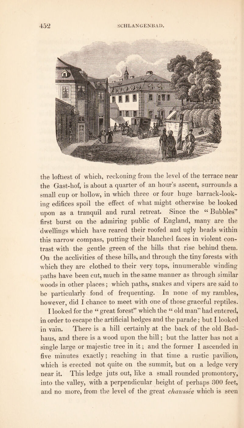 the loftiest of which, reckoning from the level of the terrace near the Gast-liof, is about a quarter of an hour's ascent, surrounds a small cup or hollow, in which three or four huge barrack-look- ing edifices spoil the effect of what might otherwise be looked upon as a tranquil and rural retreat. Since the 44 Bubbles'’ first burst on the admiring public of England, many are the dwellings which have reared their roofed and ugly heads within this narrow compass, putting their blanched faces in violent con- trast with the gentle green of the hills that rise behind them. On the acclivities of these hills, and through the tiny forests with which they are clothed to their very tops, innumerable winding paths have been cut, much in the same manner as through similar woods in other places; which paths, snakes and vipers are said to be particularly fond of frequenting. In none of my rambles, however, did I chance to meet with one of those graceful reptiles. I looked for the 44 great forest” which the 44 old man” had entered, in order to escape the artificial hedges and the parade; but I looked in vain. There is a hill certainly at the back of the old Bad- haus, and there is a wood upon the hill; but the latter has not a single large or majestic tree in it; and the former I ascended in five minutes exactly; reaching in that time a rustic pavilion, which is erected not quite on the summit, but on a ledge very near it. This ledge juts out, like a small rounded promontory, into the valley, with a perpendicular height of perhaps 300 feet, and no more, from the level of the great chaussee which is seen