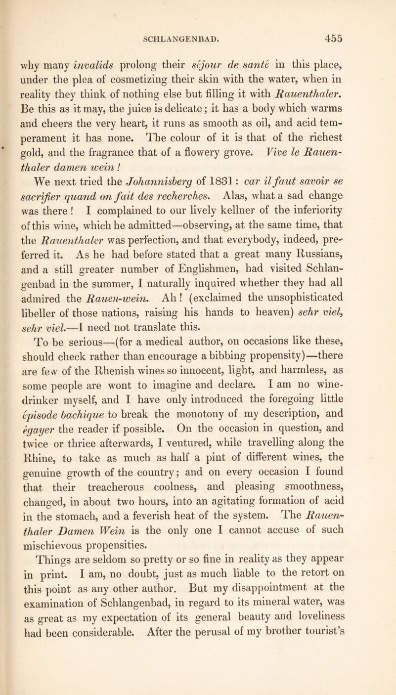 why many invalids prolong their sejour de sante in this place, under the plea of cosmetizing their skin with the water, when in reality they think of nothing else but filling it with Rauenthaler. Be this as it may, the juice is delicate; it has a body which warms and cheers the very heart, it runs as smooth as oil, and acid tem- perament it has none. The colour of it is that of the richest gold, and the fragrance that of a flowery grove. Vive le Rauen- thaler damen wein! We next tried the Johannisberg of 1831: car ilfaut savoir se sacrifier quand on fait des recherches. Alas, what a sad change was there ! I complained to our lively kellner of the inferiority of this wine, which he admitted—observing, at the same time, that the Rauenthaler was perfection, and that everybody, indeed, pre- ferred it. As he had before stated that a great many Russians, and a still greater number of Englishmen, had visited Schlan- genbad in the summer, I naturally inquired whether they had all admired the Rauen-wein. Ah ! (exclaimed the unsophisticated libeller of those nations, raising his hands to heaven) sehr viel, sehr viel.—I need not translate this. To be serious—(for a medical author, on occasions like these, should check rather than encourage a bibbing propensity)—there are few of the Rhenish wines so innocent, light, and harmless, as some people are wont to imagine and declare. I am no wine- drinker myself, and I have only introduced the foregoing little episode bachique to break the monotony of my description, and egayer the reader if possible. On the occasion in question, and twice or thrice afterwards, I ventured, while travelling along the Rhine, to take as much as half a pint of different wines, the genuine growth of the country; and on every occasion I found that their treacherous coolness, and pleasing smoothness, changed, in about two hours, into an agitating formation of acid in the stomach, and a feverish heat of the system. The Rauen- thaler Damen Wein is the only one I cannot accuse of such mischievous propensities. Things are seldom so pretty or so fine in reality as they appear in print. I am, no doubt, just as much liable to the retort on this point as any other author. But my disappointment at the examination of Schlangenbad, in regard to its mineral water, was as great as my expectation of its general beauty and loveliness had been considerable. After the perusal of my brother tourist’s