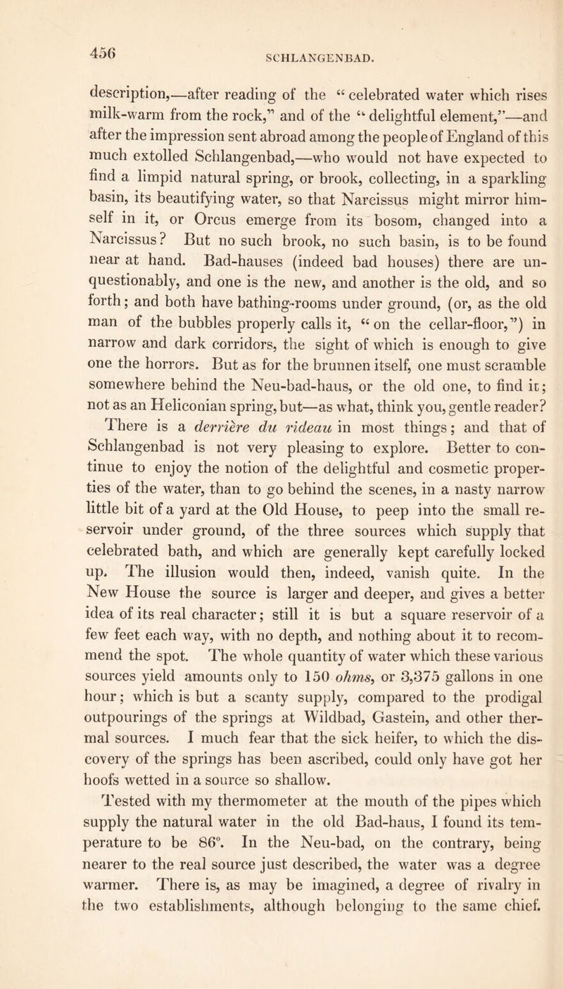 SCHLANGENBAD. description,—after reading of the 44 celebrated water which rises milk-warm from the rock,” and of the 4fc delightful element,”—and after the impression sent abroad among the people of England of this much extolled Schlangenbad,—who would not have expected to find a limpid natural spring, or brook, collecting, in a sparkling basin, its beautifying water, so that Narcissus might mirror him- self in it, or Orcus emerge from its bosom, changed into a Narcissus ? But no such brook, no such basin, is to be found near at hand. Bad-hauses (indeed bad houses) there are un- questionably, and one is the new, and another is the old, and so forth; and both have bathing-rooms under ground, (or, as the old man of the bubbles properly calls it, 44 on the cellar-floor,”) in narrow and dark corridors, the sight of which is enough to give one the horrors. But as for the brunnen itself, one must scramble somewhere behind the Neu-bad-haus, or the old one, to find it; not as an Heliconian spring, but—as what, think you, gentle reader? There is a derriere da rideau in most things; and that of Schlangenbad is not very pleasing to explore. Better to con- tinue to enjoy the notion of the delightful and cosmetic proper- ties of the water, than to go behind the scenes, in a nasty narrow little bit of a yard at the Old House, to peep into the small re- servoir under ground, of the three sources which supply that celebrated bath, and which are generally kept carefully locked up. The illusion would then, indeed, vanish quite. In the New House the source is larger and deeper, and gives a better idea of its real character; still it is but a square reservoir of a few feet each way, with no depth, and nothing about it to recom- mend the spot. The whole quantity of water which these various sources yield amounts only to 150 ohms, or 3,375 gallons in one hour; which is but a scanty supply, compared to the prodigal outpourings of the springs at Wildbad, Gastein, and other ther- mal sources. I much fear that the sick heifer, to which the dis- covery of the springs has been ascribed, could only have got her hoofs wetted in a source so shallow. Tested with my thermometer at the mouth of the pipes which supply the natural water in the old Bad-haus, I found its tem- perature to be 86°. In the Neu-bad, on the contrary, being nearer to the real source just described, the water was a degree warmer. There is, as may be imagined, a degree of rivalry in the two establishments, although belonging to the same chief.