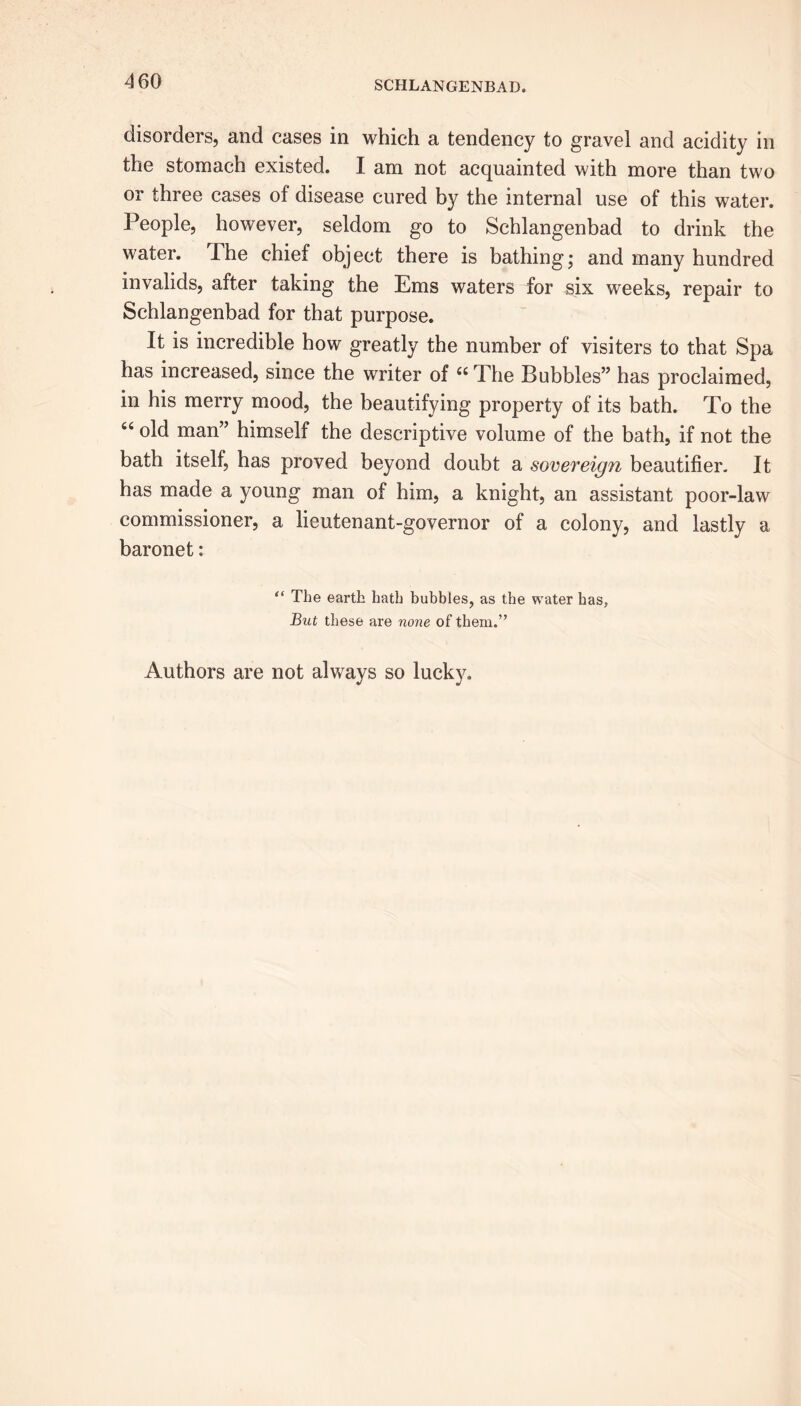 disorders, and cases in which a tendency to gravel and acidity in the stomach existed. I am not acquainted with more than two or three cases of disease cured by the internal use of this water. People, however, seldom go to Schlangenbad to drink the water. The chief object there is bathing; and many hundred invalids, after taking the Ems waters for six weeks, repair to Schlangenbad for that purpose. It is incredible how greatly the number of visiters to that Spa has increased, since the writer of “The Bubbles” has proclaimed, in his merry mood, the beautifying property of its bath. To the 66 °ld man” himself the descriptive volume of the bath, if not the bath itself, has proved beyond doubt a sovereign beautifier. It has made a young man of him, a knight, an assistant poor-law commissioner, a lieutenant-governor of a colony, and lastly a baronet: “ The earth hath bubbles, as the water has, But these are none of them.” Authors are not always so lucky.