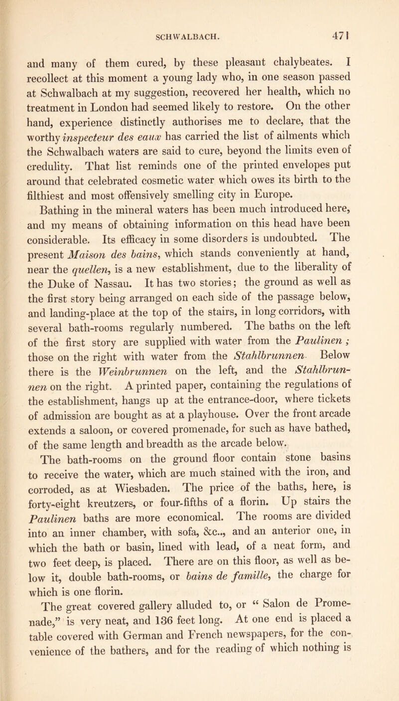 and many of them cured, by these pleasant chalybeates. I recollect at this moment a young lady who, in one season passed at Schwalbach at my suggestion, recovered her health, which no treatment in London had seemed likely to restore. On the other hand, experience distinctly authorises me to declare, that the worthy inspecteur des eauoc has carried the list of ailments which the Schwalbach waters are said to cure, beyond the limits even of credulity. That list reminds one of the printed envelopes put around that celebrated cosmetic water which owes its birth to the filthiest and most offensively smelling city in Europe. Bathing in the mineral waters has been much introduced here, and my means of obtaining information on this head have been considerable. Its efficacy in some disorders is undoubted. The present Maison des bains, which stands conveniently at hand, near the quellen, is a new establishment, due to the liberality of the Duke of Nassau. It has two stories; the ground as well as the first story being arranged on each side of the passage below, and landing-place at the top of the stairs, in long corridors, with several bath-rooms regularly numbered. 4. he baths on the left of the first story are supplied with water from the Paulinen ; those on the right with water from the Stahlbrunnen Below there is the Weinbrunnen on the left, and the Stahlbrun- nen on the right. A printed paper, containing the regulations of the establishment, hangs up at the entrance-door, where tickets of admission are bought as at a playhouse. Over the front arcade extends a saloon, or covered promenade, for such as have bathed, of the same length and breadth as the arcade below. The bath-rooms on the ground floor contain stone basins to receive the water, which are much stained with the iron, and corroded, as at Wiesbaden. The price oi the baths, here, is forty-eight kreutzers, or four-fifths of a florin. Up stairs the Paulinen baths are more economical. The rooms are divided into an inner chamber, with sofa, &c.., and an anterior one, in which the bath or basin, lined with lead, of a neat form, and two feet deep, is placed. There are on this floor, as well as be- low it, double bath-rooms, or bains de famille, the charge for which is one florin. The great covered gallery alluded to, or 66 Salon de Prome- nade,” is very neat, and 136 feet long. At one end is placed a table covered with German and French newspapers, for the con- venience of the bathers, and for the reading of which nothing is