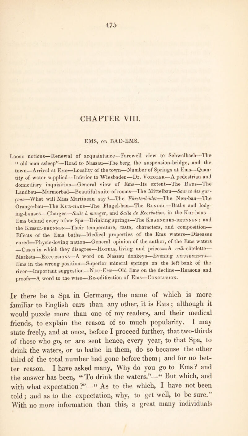CHAPTER VIII. EMS, or BAD-EMS. Loose notions—Renewal of acquaintance—Farewell view to Schwalbach—The “ old man asleep”—Road to Nassau—The berg, the suspension-bridge, and the town—Arrival at Ems—Locality of the town—Number of Springs at Ems—Quan- tity of water supplied—Inferior to Wiesbaden—Dr. Voegler—A pedestrian and domiciliary inquisition—General view of Ems—Its extent—The Baus—The Landbau—Marmorbad—Beautiful suite of rooms—The Mittelbau—Source des gar- pons—What will Miss Martineau say 1—The Furstenbuder—-The Neu-bau—The Orange-bau—The Kur-haus—The Flugel-bau—The Rondel—Baths and lodg- ing-houses—Charges—Salle a manger, and Salle de Recreation, in the Kur-haus— Ems behind every other Spa—Drinking springs—The Kraenchen-brunnen; and the Kessel-brunnen—Their temperature, taste, characters, and composition— Effects of the Ems baths—Medical properties of the Ems waters—Diseases cured Physic-loving nation—General opinion of the author, of the Ems waters —Cases in which they disagree—Hotels, living and prices—A caZfr-cdtelette— Markets—Excursions—A word on Nassau donkeys—Evening amusements— Ems in the wrong position—Superior mineral springs on the left bank of the river Important suggestion—Neu-Ems—Old Ems on the decline—Reasons and proofs—A word to the wise—Re-edification of Ems—Conclusion. If there be a Spa in Germany, the name of which is more familiar to English ears than any other, it is Ems ; although it would puzzle more than one of my readers, and their medical friends, to explain the reason of so much popularity. I may state freely, and at once, before I proceed further, that two-thirds of those who go, or are sent hence, every year, to that Spa, to drink the waters, or to bathe in them, do so because the other third of the total number had gone before them; and for no bet- ter reason. I have asked many, Why do you go to Ems ? and the answer has been, “ To drink the waters But which, and with what expectation ?”—66 As to the which, I have not been told; and as to the expectation, why, to get well, to be sure.” With no more information than this, a great many individuals