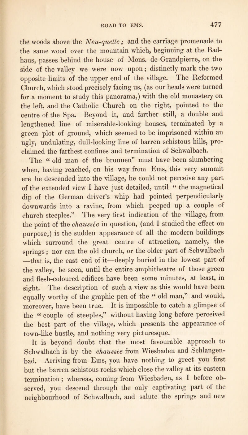 the woods above the Neu-quelle; and the carriage promenade to the same wood over the mountain which, beginning at the Bad- haus, passes behind the house of Mons. de Grandpierre, on the side of the valley we were now upon; distinctly mark the two opposite limits of the upper end of the village. The Reformed Church, which stood precisely facing us, (as our heads were turned for a moment to study this panorama,) with the old monastery on the left, and the Catholic Church on the right, pointed to the centre of the Spa. Beyond it, and farther still, a double and lengthened line of miserable-looking houses, terminated by a green plot of ground, which seemed to be imprisoned within an ugly, undulating, dull-looking line of barren schistous hills, pro- claimed the farthest confines and termination of Schwalbach. The 44 old man of the brunnen” must have been slumbering when, having reached, on his way from Ems, this very summit ere he descended into the village, he could not perceive any part of the extended view I have just detailed, until 44 the magnetical dip of the German driver’s whip had pointed perpendicularly downwards into a ravine, from which peeped up a couple of church steeples.” The very first indication of the village, from the point of the chcmssee in question, (and I studied the effect on purpose,) is the sudden appearance of all the modern buildings which surround the great centre of attraction, namely, the springs; nor can the old church, or the older part of Schwalbach —that is, the east end of it—deeply buried in the lowest part of the valley, be seen, until the entire amphitheatre of those green and flesh-coloured edifices have been some minutes, at least, in sight The description of such a view as this would have been equally worthy of the graphic pen of the 44 old man,” and would, moreover, have been true. It is impossible to catch a glimpse of the 44 couple of steeples,” without having long before perceived the best part of the village, which presents the appearance of town-like bustle, and nothing very picturesque. It is beyond doubt that the most favourable approach to Schwalbach is by the chausste from Wiesbaden and Schlangen- bad. Arriving from Ems, you have nothing to greet you first but the barren schistous rocks which close the valley at its eastern termination; whereas, coming from Wiesbaden, as I before ob- served, you descend through the only captivating part of the neighbourhood of Schwalbach, and salute the springs and new