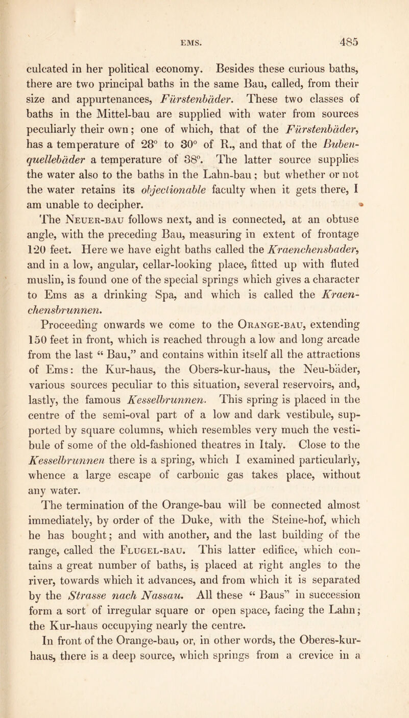 culcated in her political economy. Besides these curious baths, there are two principal baths in the same Bau, called, from their size and appurtenances, Furstenbader. These two classes of baths in the Mittel-bau are supplied with water from sources peculiarly their own; one of which, that of the Furstenbader, has a temperature of 28° to 30° of R., and that of the Buben- quellebdder a temperature of 38°. The latter source supplies the water also to the baths in the Lahn-bau; but whether or not the water retains its objectionable faculty when it gets there, I am unable to decipher. « The Neuer-bau follows next, and is connected, at an obtuse angle, with the preceding Bau, measuring in extent of frontage T20 feet. Here we have eight baths called the Kraenchensbader, and in a low, angular, cellar-looking place, fitted up with fluted muslin, is found one of the special springs which gives a character to Ems as a drinking Spa, and which is called the Kraen- chensbrunnen. Proceeding onwards we come to the Orange-balt, extending 150 feet in front, which is reached through alow and long arcade from the last “ Bau,” and contains within itself all the attractions of Ems: the Kur-haus, the Obers-kur-haus, the Neu-b'ader, various sources peculiar to this situation, several reservoirs, and, lastly, the famous Kesselbrunnen. This spring is placed in the centre of the semi-oval part of a low and dark vestibule, sup- ported by square columns, which resembles very much the vesti- bule of some of the old-fashioned theatres in Italy. Close to the Kesselbrunnen there is a spring, which I examined particularly, whence a large escape of carbonic gas takes place, without any water. The termination of the Orange-bau will be connected almost immediately, by order of the Duke, with the Steine-hof, which he has bought; and with another, and the last building of the range, called the Flugel-bau. This latter edifice, which con- tains a great number of baths, is placed at right angles to the river, towards which it advances, and from which it is separated by the Strasse nach Nassau. All these “ Baus” in succession form a sort of irregular square or open space, facing the Lahn; the Kur-haus occupying nearly the centre. In front of the Orange-bau, or, in other words, the Oberes-kur- haus, there is a deep source, which springs from a crevice in a