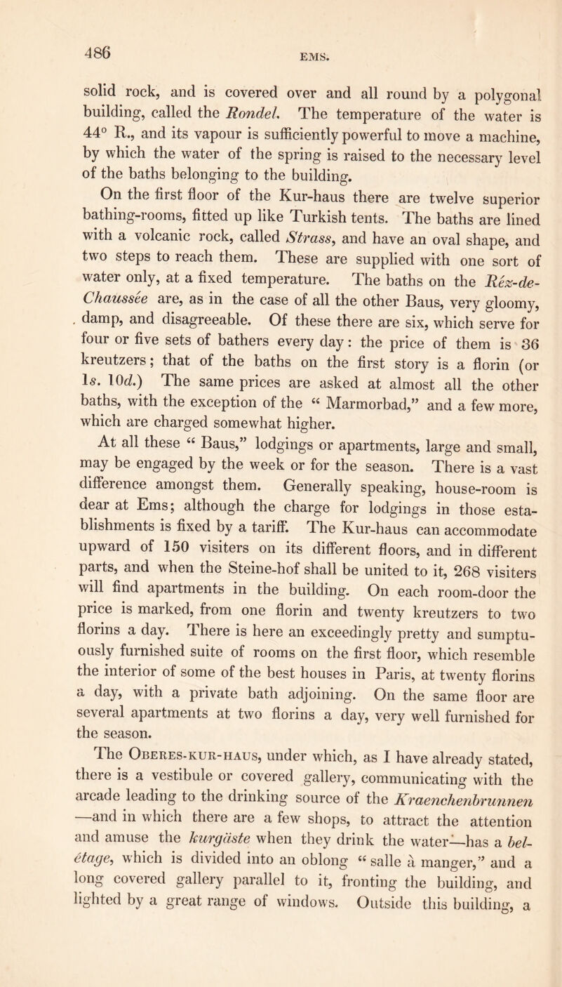 EMS. solid rock, and is covered over and all round by a polygonal building, called the Rondel. The temperature of the water is 44° R., and its vapour is sufficiently powerful to move a machine, by which the water of the spring is raised to the necessary level of the baths belonging to the building. On the first floor of the Kur-haus there are twelve superior bathing-rooms, fitted up like Turkish tents. The baths are lined with a volcanic rock, called Strass, and have an oval shape, and two steps to reach them. These are supplied with one sort of water only, at a fixed temperature. The baths on the Rez-de- Chausste are, as in the case of all the other Baus, very gloomy, , damp, and disagreeable. Of these there are six, which serve for four or five sets of bathers every day: the price of them is 36 kreutzers; that of the baths on the first story is a florin (or Is. lOd) The same prices are asked at almost all the other baths, with the exception of the 66 Marmorbad,” and a few more, which are charged somewhat higher. At all these “ Baus,” lodgings or apartments, large and small, may be engaged by the week or for the season. There is a vast diffiei ence amongst them. Generally speaking, house-room is ciear at Ems; although the charge for lodgings in those esta- blishments is fixed by a tariff. 4 he Kur-haus can accommodate upward of 150 visiters on its different floors, and in different parts, and when the Steine-hof shall be united to it, 268 visiters will find apartments in the building. On each room-door the price is marked, from one florin and twenty kreutzers to two florins a day. There is here an exceedingly pretty and sumptu- ously furnished suite of rooms on the first floor, which resemble the interior of some of the best houses in Paris, at twenty florins a day, with a private bath adjoining. On the same floor are several apartments at two florins a day, very well furnished for the season. The Oberes-kur-haus, under which, as I have already stated, there is a vestibule or covered gallery, communicating with the aicade leading to the drinking source of the Ii?'(zenchenbvu7ine7i —and in which there are a few shops, to attract the attention and amuse the kurgdste when they drink the water—has a bel- etoge^ which is divided into an oblong salle a manger,” and a long covered gallery parallel to it, fronting the building, and lighted by a great range of windows. Outside this building, a