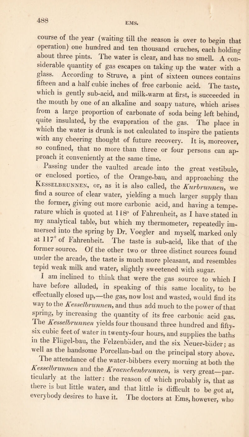 EMS. course of the year (waiting till the season is over to begin that operation) one hundred and ten thousand cruches, each holding about three pints. The water is clear, and has no smell. A con- siderable quantity of gas escapes on taking up the water with a glass. According to Struve, a pint of sixteen ounces contains fifteen and a half cubic inches of free carbonic acid. The taste, which is gently sub-acid, and milk-warm at first, is succeeded in the mouth by one of an alkaline and soapy nature, which arises from a large proportion of carbonate of soda being left behind, quite insulated, by the evaporation of the gas. The place in which the water is drunk is not calculated to inspire the patients with any cheering thought of future recovery. It is, moreover, so confined, that no more than three or four persons can ap- proach it conveniently at the same time. Passing under the vaulted arcade into the great vestibule, or enclosed portico, of the Orange-bau, and approaching the Kesselbrunnen, or, as it is also called, the Kurbrunnen, we find a source of clear water, yielding a much larger supply than the former, giving out more carbonic acid, and having a tempe- rature which is quoted at 118° of Fahrenheit, as I have stated in my analytical table, but which my thermometer, repeatedly im- mersed into the spring by Dr. Voegler and myself, marked only at 117 of Fahrenheit. The taste is sub-acid, like that of the former source. Of the other two or three distinct sources found unaer the arcade, the taste is much more pleasant, and resembles tepid weak milk and water, slightly sweetened with sugar. I am inclined to think that were the gas source to which I have before alluded, in speaking of this same locality, to be effectually closed up,—the gas, now lost and wasted, would find its way to the Kesselbrunnen, and thus add much to the power of that spring, by increasing the quantity of its free carbonic acid gas. The Kesselbrunnen yields four thousand three hundred and fifty- six cubic feet of water in twenty-four hours, and supplies the baths in the Fliigel-bau, the Felzenbader, and the six Neuer-bader; as well as the handsome Porcellan-bad on the principal story above. Ihe attendance of the water-bibbers every morning at both the Kesselbrmmen and the Kraenchenbrunnen, is very great—par- ticularly at the latter: the reason of which probably is, that as there is but little water, and that little is difficult to be got at, everybody desires to have it. The doctors at Ems, however, who