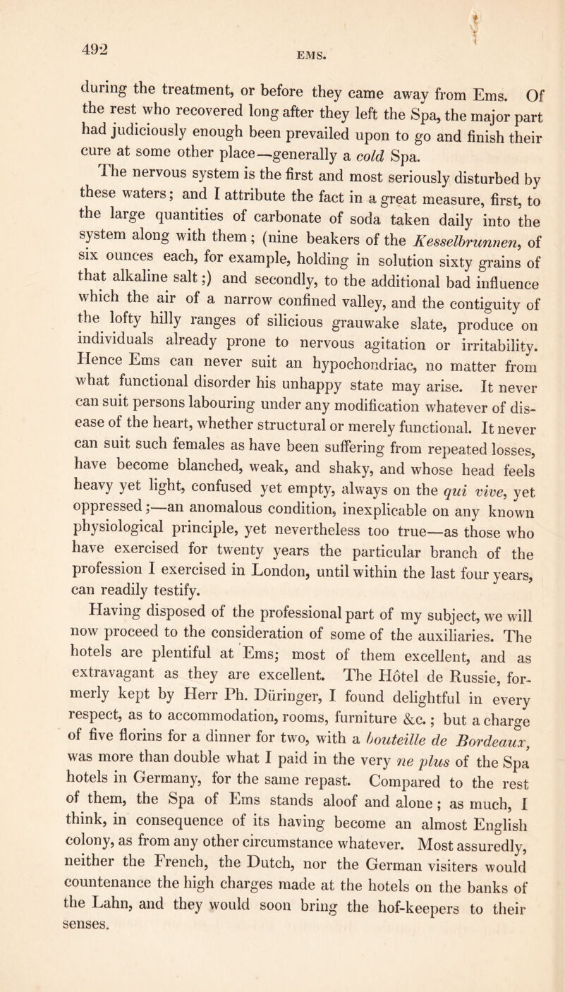 EMS. t I during the treatment, or before they came away from Ems. Of the rest who recovered long after they left the Spa, the major part had judiciously enough been prevailed upon to go and finish their cure at some other place ^generally a cold Spa. The nervous system is the first and most seriously disturbed by these waters; and I attribute the fact in a great measure, first, to the large quantities of carbonate of soda taken daily into the system along with them; (nine beakers of the Kesselbrunnen, of six ounces each, for example, holding in solution sixty grains of that alkaline salt;) and secondly, to the additional bad influence which the air of a narrow confined valley, and the contiguity of the lofty hilly ranges of silicious grauwake slate, produce on individuals already prone to nervous agitation or irritability. Hence Ems can never suit an hypochondriac, no matter from what functional disorder his unhappy state may arise. It never can suit persons labouring under any modification whatever of dis- ease of the heart, whether structural or merely functional. It never can suit such females as have been suffering from repeated losses, have become blanched, weak, and shaky, and whose head feels heavy yet light, confused yet empty, always on the qui vice, yet oppressed—an anomalous condition, inexplicable on any known physiological principle, yet nevertheless too true—as those who have exercised for twenty years the particular branch of the profession I exercised in London, until within the last four years, can readily testify. Having disposed of the professional part of my subject, we will now proceed to the consideration of some of the auxiliaries. The hotels are plentiful at Ems; most of them excellent, and as extravagant as they are excellent. The Hotel de Russie, for- merly kept by Herr Ph. Biiringer, I found delightful in every respect, as to accommodation, rooms, furniture &c.; but a charge of five florins for a dinner for two, with a bouteille de Bordeaux, was more than double what I paid in the very ne plus of the Spa hotels in Germany, for the same repast. Compared to the rest of them, the Spa of Ems stands aloof and alone; as much, I think, in consequence of its having become an almost English colony, as from any other circumstance whatever. Most assuredly, neither the French, the Dutch, nor the German visiters would countenance the high charges made at the hotels on the banks of the Lahn, and they would soon bring the hof-keepers to their senses.