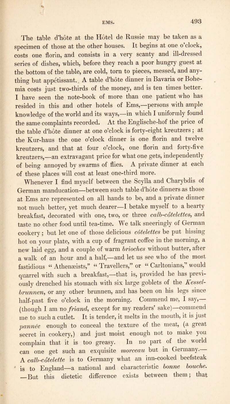 The table d’hote at the Hotel de Russie may be taken as a specimen of those at the other houses. It begins at one o clock, costs one florin, and consists in a very scanty and ill-dressed series of dishes, which, before they reach a poor hungry guest at the bottom of the table, are cold, torn to pieces, messed, and any- thing but appetissant., A table d’hote dinner in Bavaria or Bohe- mia costs just two-thirds of the money, and is ten. times better. I have seen the note-book of more than one patient who has resided in this and other hotels of Ems,—persons with ample knowledge of the world and its ways,—in which I uniformly found the same complaints recorded. At the Englische-hof the price of the table d’hote dinner at one o’clock is forty-eight kreutzers ; at the Kur-haus the one o’clock dinner is one florin and twelve kreutzers, and that at four o’clock, one florin and forty-five kreutzers,—an extravagant price for what one gets, independently of being annoyed by swarms of flies. A private dinner at each of these places will cost at least one-third more. Whenever I find myself between the Scylla and Charybdis of German manducation—between such table d’hote dinners as those at Ems are represented on all hands to be, and a private dinner not much better, yet much dearer—I betake myself to a hearty breakfast, decorated with one, two, or three calb-cotelettes, and taste no other food until tea-time. We talk sneeringly of German cookery; but let one of those delicious cotelettes be put hissing hot on your plate, with a cup of fragrant coffee in the morning, a new laid egg, and a couple of warm brioches without butter, after a walk of an hour and a half,—and let us see who of the most fastidious “ Athenseists,” “ Travellers,” or “ Carltonians,” would quarrel with such a breakfast,—that is, provided he has previ- ously drenched his stomach with six large goblets of the Kessel- brunnen, or any other brunnen, and has been on his legs since half-past five o’clock in the morning. Commend me, I say,— (though I am no friand, except for my readers’ sake)—commend me to such a cutlet. It is tender, it melts in the mouth, it is just pannee enough to conceal the texture of the meat, (a great secret in cookery,) and just moist enough not to make you complain that it is too greasy. In no part of the world can one get such an exquisite morceau but in Germany. A calb-cbtelette is to Germany what an inn-cooked beefsteak - is to England—a national and characteristic bonne bouche. But this dietetic difference exists between them; that