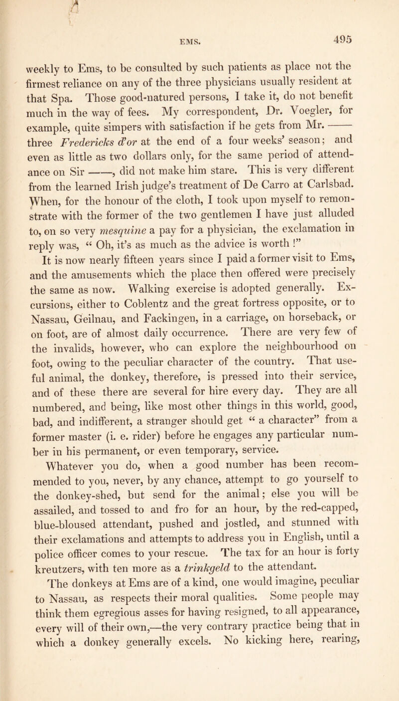 weekly to Ems, to be consulted by such patients as place not the firmest reliance on any of the three physicians usually resident at that Spa. Those good-natured persons, I take it, do not benefit much in the way of fees. My correspondent, Dr. Voeglcr, for example, quite simpers with satisfaction if he gets from Mr. three Fredericks d’or at the end of a four weeks’ season; and even as little as two dollars only, for the same period of attend- ance on Sir ——, did not make him stare. This is very different from the learned Irish judge’s treatment of De Carro at Carlsbad. When, for the honour of the cloth, I took upon myself to remon- strate with the former of the two gentlemen I have just alluded to, on so very mesquine a pay for a physician, the exclamation in reply was, 44 Oh, it’s as much as the advice is worth !” It is nowr nearly fifteen years since I paid a former visit to Ems, and the amusements which the place then offered were precisely the same as now. Walking exercise is adopted generally. Ex- cursions, either to Coblentz and the great fortress opposite, or to Nassau, Geilnau, and Fackingen, in a carriage, on horseback, or on foot, are of almost daily occurrence. There are very few of the invalids, however, who can explore the neighbourhood on foot, owing to the peculiar character of the country. That use- ful animal, the donkey, therefore, is pressed into their service, and of these there are several for hire every day. They are all numbered, and being, like most other things in this world, good, bad, and indifferent, a stranger should get 44 a character” from a former master (i. e. rider) before he engages any particular num- ber in his permanent, or even temporary, service. Whatever you do, when a good number has been recom- mended to you, never, by any chance, attempt to go yourself to the donkey-shed, but send for the animal; else you will be assailed, and tossed to and fro for an hour, by the red-capped, blue-bloused attendant, pushed and jostled, and stunned with their exclamations and attempts to address you in English, until a police officer comes to your rescue. The tax for an hour is forty kreutzers, with ten more as a trinkgeld to the attendant. The donkeys at Ems are of a kind, one would imagine, peculiar to Nassau, as respects their moral qualities. Some people may think them egregious asses for having resigned, to all appearance, every will of their own,—the very contrary practice being that in which a donkey generally excels. No kicking here, rearing,