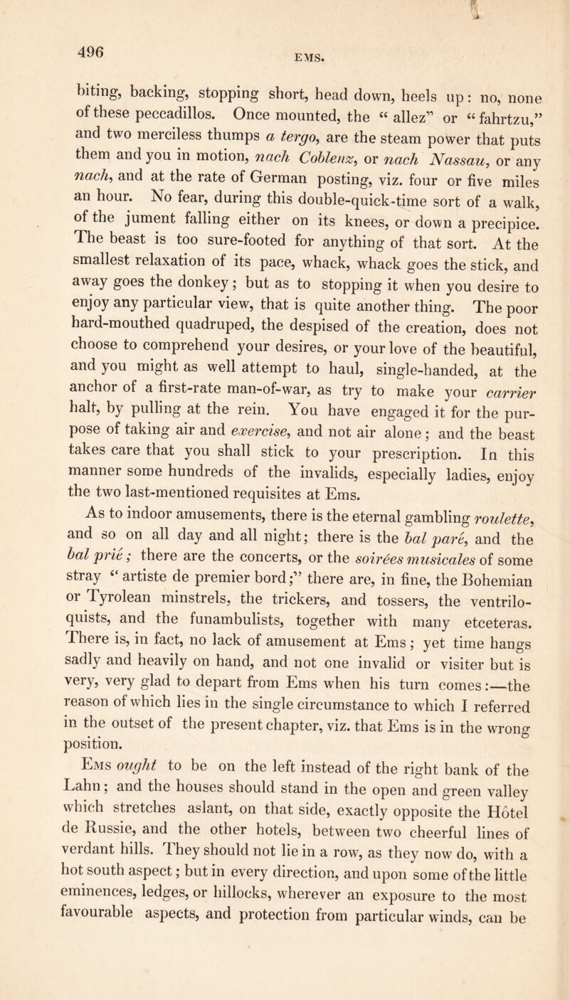 biting, backing, stopping short, head down, heels up: no, none of these peccadillos. Once mounted, the “ allez” or “ fahrtzu,” and two merciless thumps a tergo, are the steam power that puts them and you in motion, nach Coblenz, or nach Nassau, or any nach, and at the rate of German posting, viz. four or five miles an hour. No fear, during this double-quick-time sort of a walk, of the jument falling either on its knees, or down a precipice. The beast is too sure-footed for anything of that sort. At the smallest relaxation of its pace, whack, whack goes the stick, and away goes the donkey ; but as to stopping it when you desire to enjoy any particular view, that is quite another thing. The poor hard-mouthed quadruped, the despised of the creation, does not choose to comprehend your desires, or your love of the beautiful, and you might as well attempt to haul, single-handed, at the anchor of a first-rate man-of-war, as try to make your cavviev halt, by pulling at the rein. You have engaged it for the pur- pose of taking air and exercise, and not air alone ; and the beast takes care that you shall stick to your prescription. In this manner some hundreds of the invalids, especially ladies, enjoy the two last-mentioned requisites at Ems. As to indoor amusements, there is the eternal gambling roulette, and so on all day and all night; there is the bal pare, and the bat pric; there are the concerts, or the soirees musicales of some stray artiste de premier bord;” there are, in fine, the Bohemian or Tyrolean minstrels, the trickers, and tossers, the ventrilo- quists, and the funambulists, together with many etceteras. There is, in fact, no lack of amusement at Ems; yet time hangs sadly and heavily on hand, and not one invalid or visiter but is very, very glad to depart from Ems when his turn comes:—the reason of which lies in the single circumstance to which I referred in the outset of the present chapter, viz. that Ems is in the wrong position. Ems ought to be on the left instead of the right bank of the Latin, and the houses should stand in the open and green valley which stretches aslant, on that side, exactly opposite the Hotel de Russie, and the other hotels, between two cheerful lines of verdant hills. They should not lie in a row, as they now do, with a hot south aspect; but in every direction, and upon some of the little eminences, ledges, or hillocks, wherever an exposure to the most favourable aspects, and protection from particular winds, can he