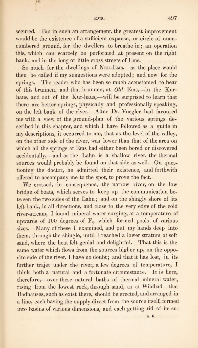 secured. But in such an arrangement, the greatest improvement would be the existence of a sufficient expanse, or circle of unen- cumbered ground, for the dwellers to breathe in; an operation this, which can scarcely be performed at present on the right bank, and in the long or little cross-streets of Ems. So much for the dwellings of Neu-Ems,—as the place would then be called if my suggestions were adopted; and now for the springs. The reader who has been so much accustomed to hear of this brunnen, and that brunnen, at Old Ems,—in the Kur- haus, and out of the Kur-haus,—will be surprised to learn that there are better springs, physically and professionally speaking, on the left bank of the river. After Dr. Voegler had favoured me with a view of the ground-plan of the various springs de- scribed in this chapter, and which I have followed as a guide in my descriptions, it occurred to me, that as the level of the valley, on the other side of the river, was lower than that of the area on which all the springs at Ems had either been bored or discovered accidentally,—and as the Lahn is a shallow river, the thermal sources would probably be found on that side as well. On ques- tioning the doctor, he admitted their existence, and forthwith offered to accompany me to the spot, to prove the fact. We crossed, in consequence, the narrow river, on the low bridge of boats, which serves to keep up the communication be- tween the two sides of the Lahn ; and on the shingly shore of its left bank, in all directions, and close to the very edge of the cold river-stream, I found mineral water surging, at a temperature of upwards of 100 degrees of F., which formed pools of various sizes. Many of these I examined, and put my hands deep into them, through the shingle, until I reached a lower stratum of soft sand, where the heat felt genial and delightful. That this is the same water which flows from the sources higher up, on the oppo- site side of the river, I have no doubt; and that it has lost, in its further trajet under the river, a few degrees of temperature, I think both a natural and a fortunate circumstance. It is here, therefore,—over these natural baths of thermal mineral water, rising from the lowest rock, through sand, as at Wildbad—that Badhauses, such as exist there, should be erected, and arranged in a line, each having the supply direct from the source itself, formed into basins of various dimensions, and each getting rid ol its su- K K