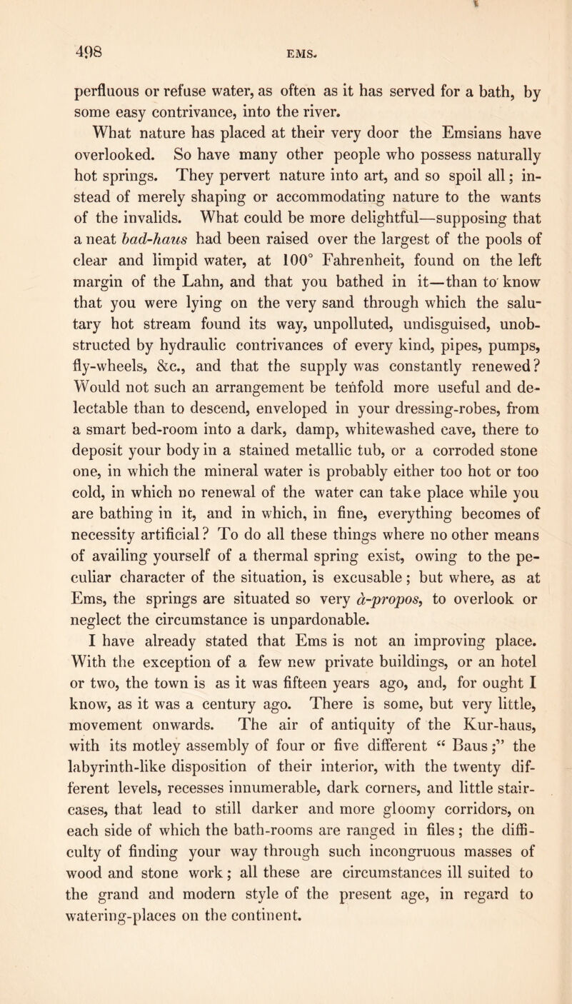 perfluous or refuse water, as often as it has served for a bath, by some easy contrivance, into the river. What nature has placed at their very door the Emsians have overlooked. So have many other people who possess naturally hot springs. They pervert nature into art, and so spoil all; in- stead of merely shaping or accommodating nature to the wants of the invalids. What could be more delightful—supposing that a neat bad-haus had been raised over the largest of the pools of clear and limpid water, at 100° Fahrenheit, found on the left margin of the Lahn, and that you bathed in it—than to know that you were lying on the very sand through which the salu- tary hot stream found its way, unpolluted, undisguised, unob- structed by hydraulic contrivances of every kind, pipes, pumps, fly-wheels, &c., and that the supply was constantly renewed? Would not such an arrangement be tenfold more useful and de- lectable than to descend, enveloped in your dressing-robes, from a smart bed-room into a dark, damp, whitewashed cave, there to deposit your body in a stained metallic tub, or a corroded stone one, in which the mineral water is probably either too hot or too cold, in which no renewal of the water can take place while you are bathing in it, and in which, in fine, everything becomes of necessity artificial? To do all these things where no other means of availing yourself of a thermal spring exist, owing to the pe- culiar character of the situation, is excusable; but where, as at Ems, the springs are situated so very a-propos, to overlook or neglect the circumstance is unpardonable. I have already stated that Ems is not an improving place. With the exception of a few new private buildings, or an hotel or two, the town is as it was fifteen years ago, and, for ought I know, as it was a century ago. There is some, but very little, movement onwards. The air of antiquity of the Kur-haus, with its motley assembly of four or five different t£ Bausthe labyrinth-like disposition of their interior, with the twenty dif- ferent levels, recesses innumerable, dark corners, and little stair- cases, that lead to still darker and more gloomy corridors, on each side of which the bath-rooms are ranged in files; the diffi- culty of finding your way through such incongruous masses of wood and stone work; all these are circumstances ill suited to the grand and modern style of the present age, in regard to watering-places on the continent.