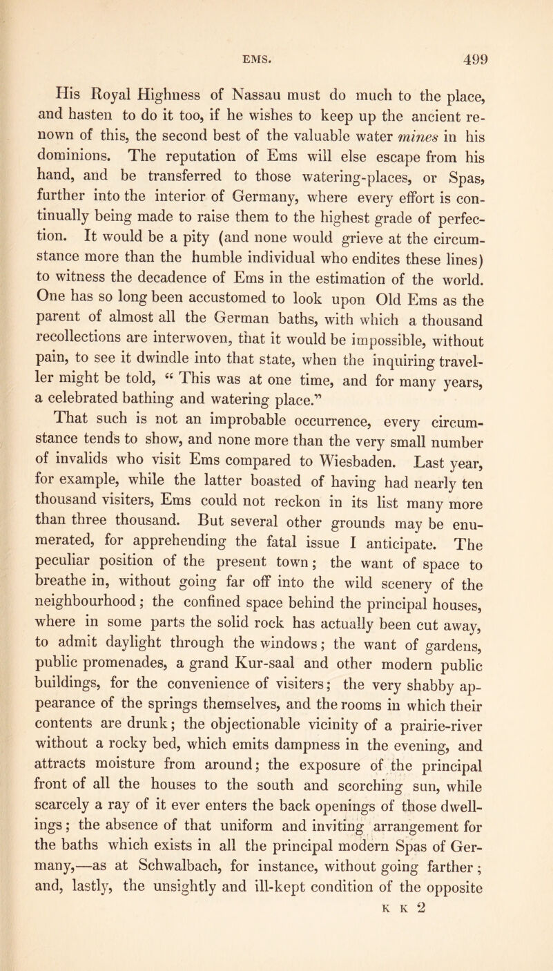 His Royal Highness of Nassau must do much to the place, and hasten to do it too, if he wishes to keep up the ancient re- nown of this, the second best of the valuable water mines in his dominions. The reputation of Ems will else escape from his hand, and be transferred to those watering-places, or Spas, further into the interior of Germany, where every effort is con- tinually being made to raise them to the highest grade of perfec- tion. It would be a pity (and none would grieve at the circum- stance more than the humble individual who endites these lines) to witness the decadence of Ems in the estimation of the world. One has so long been accustomed to look upon Old Ems as the paient of almost all the German baths, with which a thousand recollections are interwoven, that it would be impossible, without pain, to see it dwindle into that state, when the inquiring travel- ler might be told, 44 This was at one time, and for many years, a celebrated bathing and watering place.” That such is not an improbable occurrence, every circum- stance tends to show, and none more than the very small number of invalids who visit Ems compared to Wiesbaden. Last year, for example, while the latter boasted of having had nearly ten thousand visiters, Ems could not reckon in its list many more than three thousand. But several other grounds may be enu- merated, for apprehending the fatal issue I anticipate. The peculiar position of the present town; the want of space to breathe in, without going far off into the wild scenery of the neighbourhood; the confined space behind the principal houses, where in some parts the solid rock has actually been cut away, to admit daylight through the windows; the want of gardens, public promenades, a grand Kur-saal and other modern public buildings, for the convenience of visiters; the very shabby ap- pearance of the springs themselves, and the rooms in which their contents are drunk; the objectionable vicinity of a prairie-river without a rocky bed, which emits dampness in the evening, and attracts moisture from around; the exposure of the principal front of all the houses to the south and scorching sun, while scarcely a ray of it ever enters the back openings of those dwell- ings ; the absence of that uniform and inviting arrangement for the baths which exists in all the principal modern Spas of Ger- many,—as at Schwalbach, for instance, without going farther; and, lastly, the unsightly and ill-kept condition of the opposite K Iv 2
