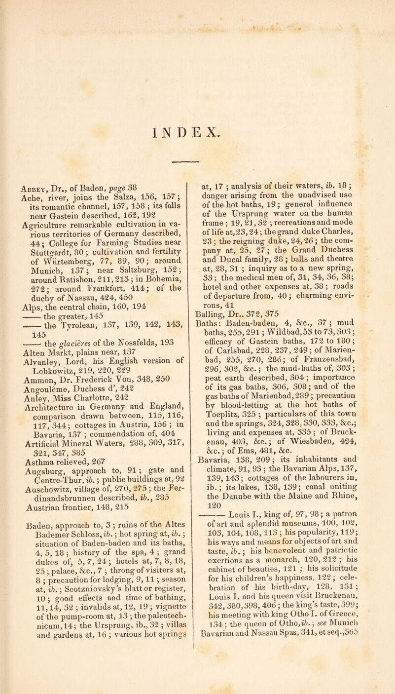 INDEX. Abbey, Dr., of Baden, page 38 Ache, river, joins the Salza, 156, 157; its romantic channel, 157, 158 ; its falls near Gastein described, 162,192 Agriculture remarkable cultivation in va- rious territories of Germany described, 44; College for Farming Studies near Stuttgardt, 80 ; cultivation and fertility of Wiirtemberg, 77, 89, 90; around Munich, 137; near Saltzburg, 152; around Ratisbon, 211,213 ; in Bohemia, 272; around Frankfort, 414; of the duchy of Nassau, 424, 450 Alps, the central chain, 160, 194 the greater, 145 the Tyrolean, 137, 139, 142, 143, 145 the glacieres of the Nossfelds, 193 Alten Markt, plains near, 137 Alvanley, Lord, his English version of Lobkowitz, 219, 220, 229 Ammon, Dr. Frederick Von, 348, 250 Angouleme, Duchess d’, 242 Anley, Miss Charlotte, 242 Architecture in Germany and England, comparison drawn between, 115, 116, 117, 344; cottages in Austria, 156 ; in Bavaria, 137 ; commendation of, 404 Artificial Mineral Waters, 288, 309, 317, 321, 347, 385 Asthma relieved, 267 Augshurg, approach to, 91 ; gate and Centre-Thur, ib.; public buildings at, 92 Auschowitz, village of, 270, 275; the Fer- dinandsbrunnen described, ib.y 285 Austrian frontier, 148, 215 Baden, approach to, 3 ; ruins of the Altes Bademer Schloss, ib.; hot spring at, ib.; situation of Baden-baden and its baths, 4, 5, 18 ; history of the spa, 4 ; grand dukes of, 5, 7, 24 ; hotels at, 7, 8,18, 25 ; palace, &c., 7 ; throng of visiters at, 8 ; precaution for lodging, 9,11; season at, ib.; Scotzniovsky’s blattor register, 10 ; good effects and time of bathing, 11,14, 32 ; invalids at, 12, 19 ; vignette of the pump-room at, 13 ; the paleotech- nicum,14; the Ursprung, ib., 32 ; villas and gardens at, 16 ; various hot springs at, 17 ; analysis of their waters, ib. 18 ; danger arising from the unadvised use of the hot baths, 19 ; general influence of the Ursprung water on the human frame ; 19, 21,32; recreations and mode of life at, 23,24; the grand duke Charles, 23; the reigning duke, 24,26; the com- pany at, 25, 27; the Grand Duchess and Ducal family, 28 ; balls and theatre at, 28, 31 ; inquiry as to a new spring, 33; the medical men of, 31, 34, 36, 38; hotel and other expenses at, 38 ; roads of departure from, 40 ; charming envi- rons, 41 Balling, Dr., 372, 375 Baths: Baden-baden, 4, &c., 37; mud baths, 255,291; Wildbad,53 to 73,303; efficacy of Gastein baths, 172 to 180; of Carlsbad, 228, 237, 249; of Marien- bad, 255, 270, 286; of Franzensbad, 296, 302, &c.; the mud-baths of, 303 ; peat earth described, 304 ; importance of its gas baths, 306, 308; and of the gas baths of Marienbad, 289 ; precaution by blood-letting at the hot baths of Toeplitz, 325 ; particulars of this town and the springs, 324,328,330, 333, &c.; living and expenses at, 335 ; of Bruck- enau, 403, &c.; of Wiesbaden, 424, &c.; of Ems, 481, &c. Bavaria, 138, 209; its inhabitants and climate, 91, 93 ; the Bavarian Alps, 137, 139,143; cottages of the labourers in, ib.; its lakes, 138, 139; canal uniting the Danube with the Maine and Rhine, 120 Louis I., king of, 97, 98; a patron of art and splendid museums, 100, 102, 103, 104,108, 113 ; his popularity, 119; his ways and means for objects of art and taste, ib.; his benevolent and patriotic exertions as a monarch, 120, 212 ; his cabinet of beauties, 121 ; his solicitude for his children’s happiness, 122; cele- bration of his birth-day, 128, 131 ; Louis I. and his queen visit Bruckenau, 342, 380,398, 406 ; the king’s taste, 399; his meeting with king Otho I. of Greece, 134 ; the queen of Otho,ifl.; see Munich Bavarian and Nassau Spas, 341, et seq.,365