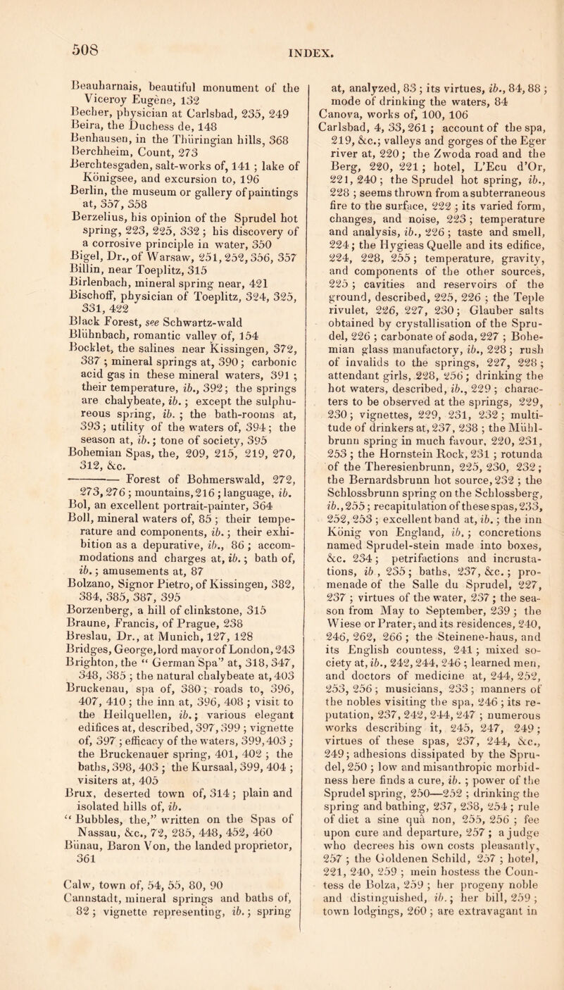 Beauharnais, beautiful monument of the Viceroy Eugene, 132 Becher, physician at Carlsbad, 235, 249 Beira, the Duchess de, 148 Benhausen, in the Thiiringian hills, 368 Berchheim, Count, 273 Berchtesgaden, salt-works of, 141 ; lake of Konigsee, and excursion to, 196 Berlin, the museum or gallery of paintings at, 357, 358 Berzelius, his opinion of the Sprudel hot spring, 223, 225, 332 ; his discovery of a corrosive principle in water, 350 Bigel, Dr., of Warsaw, 251, 252,356, 357 Billin, near Toeplitz, 315 Birlenbach, mineral spring near, 421 Bischoff, physician of Toeplitz, 324, 325, 331, 422 Black Forest, see Schwartz-wald Bliihnbach, romantic valley of, 154 Booklet, the salines near kissingen, 372, 387 ; mineral springs at, 390; carbonic acid gas in these mineral waters, 391 ; their temperature, ib., 392; the springs are chalybeate, ib.; except the sulphu- reous spring, ib. ; the bath-rooms at, 393; utility of the waters of, 394; the season at, ib.; tone of society, 395 Bohemian Spas, the, 209, 215, 219, 270, 312, &c. Forest of Bohmerswald, 272, 273,276 ; mountains, 216 ; language, ib. Bol, an excellent portrait-painter, 364 Boll, mineral waters of, 85 ; their tempe- rature and components, ib.; their exhi- bition as a depurative, ib., 86 ; accom- modations and charges at, ib.; bath of, ib.; amusements at, 87 Bolzano, Signor Pietro, of Kissingen, 382, 384, 385, 387, 395 Borzenberg, a hill of clinkstone, 315 Braune, Francis, of Prague, 238 Breslau, Dr., at Munich, 127, 128 Bridges, George,lord mayor of London, 243 Brighton, the “ German Spa’’ at, 318, 347, 348, 385 ; the natural chalybeate at, 403 Bruckenau, spa of, 380; roads to, 396, 407, 410; the inn at, 396, 408 ; visit to the Heilquellen, ib.; various elegant edifices at, described, 397,399 ; vignette of, 397 ; efficacy of the waters, 399,403 ; the Bruckenauer spring, 401, 402 ; the baths, 398, 403 ; the Kursaal, 399, 404 ; visiters at, 405 Brux, deserted town of, 314; plain and isolated hills of, ib. “ Bubbles, the,” written on the Spas of Nassau, &c., 72, 285, 448, 452, 460 Biinau, Baron Von, the landed proprietor, 361 Calw, town of, 54, 55, 80, 90 Cannstadt, mineral springs and baths of, 82; vignette representing, ib.; spring at, analyzed, 83 ; its virtues, ib., 84,88 ; mode of drinking the waters, 84 Canova, works of, 100, 106 Carlsbad, 4, 33,261 ; account of the spa, 219, &c.; valleys and gorges of the Eger river at, 220; the Zwoda road and the Berg, 220, 221 ; hotel, L’Ecu d’Or, 221,240; the Sprudel hot spring, ib., 228 ; seems thrown from a subterraneous fire to the surface, 222 ; its varied form, changes, and noise, 223 ; temperature and analysis, ib., 226 ; taste and smell, 224; the Hygieas Quelle and its edifice, 224, 228, 255; temperature, gravity, and components of the other sources, 225 ; cavities and reservoirs of the ground, described, 225, 226 ; the Teple rivulet, 226, 227, 230; Glauber salts obtained by crystallisation of the Spru- del, 226 ; carbonate of soda, 227 ; Bohe- mian glass manufactory, ib., 228 ; rush of invalids to the springs, 227, 228 ; attendant girls, 228, 256; drinking the hot waters, described, ib., 229 ; charac- ters to be observed at the springs, 229, 230; vignettes, 229, 231, 232; multi- tude of drinkers at, 237, 238 ; the Miihl- brunn spring in much favour, 220, 231, 253 ; the Hornstein Rock, 231 ; rotunda of the Theresienbrunn, 225, 230, 232; the Bernardsbrunn hot source, 232 ; the Schlossbrunn spring on the Schlossberg, ib., 255; recapitulation of these spas, 233, 252, 253 ; excellent band at, ib.; the inn Konig von England, ib.; concretions named Sprudel-stein made into boxes, &c. 234; petrifactions and incrusta- tions, ib., 235; baths, 237, &c.; pro- menade of the Salle du Sprudel, 227, 237 ; virtues of the water, 237 ; the sea- son from May to September, 239 ; the Wiese or Prater, and its residences, 240, 246, 262, 266 ; the Steinene-haus, and its English countess, 241 ; mixed so- ciety at, ib., 242, 244, 246 ; learned men, and doctors of medicine at, 244, 252, 253, 256 ; musicians, 233 ; manners of the nobles visiting the spa, 246 ; its re- putation, 237, 242, 244, 247 ; numerous works describing it, 245, 247, 249; virtues of these spas, 237, 244, &c., 249; adhesions dissipated by the Spru- del, 250 ; low and misanthropic morbid- ness here finds a cure, ib. ; power of the Sprudel spring, 250—252 ; drinking the spring and bathing, 237, 238, 254 ; rule of diet a sine qua non, 255, 256 ; fee upon cure and departure, 257 ; a judge who decrees his own costs pleasantly, 257 ; the Goldenen Schild, 257 ; hotel, 221, 240, 259 ; mein hostess the Coun- tess de Bolza, 259 ; her progeny noble and distinguished, ib.; her bill, 259 ; town lodgings, 260; are extravagant in