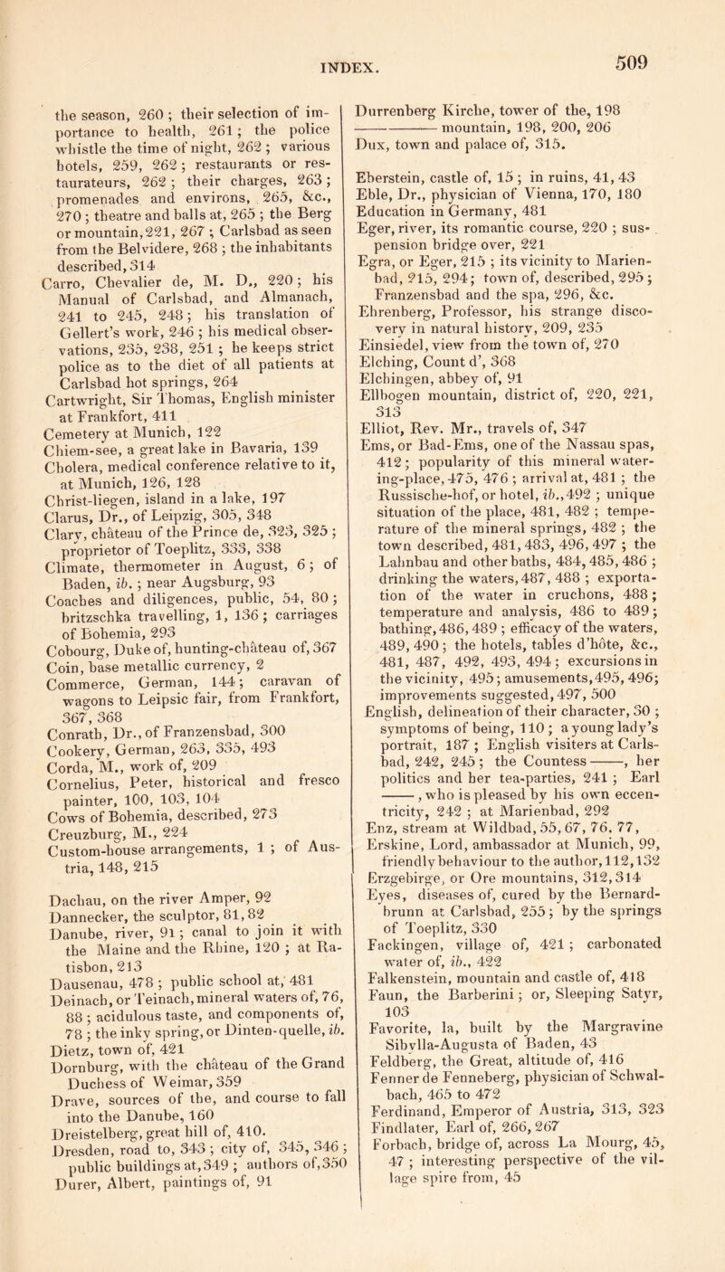 the season, 260 ; their selection of im- portance to health, 261; the police whistle the time of night, 262 ; various hotels, 259, 262 ; restaurants or res- taurateurs, 262 ; their charges, 263 ; promenades and environs, 265, &c., 270 ; theatre and balls at, 265 ; the Berg or mountain, 221, 267 ; Carlsbad as seen from the Bel vide re, 268 ; the inhabitants described, 314 Cairo, Chevalier de, M. D„ 220; his Manual of Carlsbad, and Almanach, 241 to 245, 248; his translation of Gellert’s work, 246 ; his medical obser- vations, 235, 238, 251 ; he keeps strict police as to the diet of all patients at Carlsbad hot springs, 264 Cartwright, Sir Thomas, English minister at Frankfort, 411 Cemetery at Munich, 122 Chiem-see, a great lake in Bavaria, 139 Cholera, medical conference relative to it, at Munich, 126, 128 Christ-liegen, island in a lake, 197 Clarus, Dr., of Leipzig, 305, 348 Clarv, chateau of the Prince de, 323, 325 ; proprietor of Toeplitz, 333, 338 Climate, thermometer in August, 6 ; of Baden, ib. ; near Augsburg, 93 Coaches and diligences, public, 54, 80 ; britzschka travelling, 1, 136; carriages of Bohemia, 293 Cobourg, Duke of, hunting-chateau of, 367 Coin, base metallic currency, 2 Commerce, German, 144; caravan of wagons to Leipsic fair, from Frankfort, 367, 368 Conrath, Dr., of Franzensbad, 300 Cookery, German, 263, 335, 493 Corda, M., work of, 209 Cornelius, Peter, historical and fresco painter, 100, 103, 104 Cows of Bohemia, described, 273 Creuzburg, M., 224 Custom-house arrangements, 1 ; of Aus- i tria, 148, 215 | Dachau, on the river Amper, 92 Dannecker, the sculptor, 81,82 Danube, river, 91; canal to join it with the Maine and the Rhine, 120 ; at Ra- tisbon, 213 Dausenau, 478 ; public school at, 481 Deinach, or Teinach, mineral waters of, 76, 88 ; acidulous taste, and components of, 78 ; the inky spring, or Dinten-quelle, ib. Dietz, town of, 421 Dornburg, with the chateau of the Grand Duchess of Weimar, 359 Drave, sources of the, and course to fall into the Danube, 160 Dreistelberg, great hill of, 410. Dresden, road to, 343 ; city of, 345, .>46 ; public buildings at, 349 ; authors of,350 Durer, Albert, paintings of, 91 Durrenberg Kirche, tower of the, 198 — mountain, 198, 200, 206 Dux, town and palace of, 315. Eberstein, castle of, 15 ; in ruins, 41, 43 Eble, Dr., physician of Vienna, 170, 180 Education in Germany, 481 Eger, river, its romantic course, 220 ; sus- pension bridge over, 221 Egra, or Eger, 215 ; its vicinity to Marien- bad, 215, 294; town of, described, 295 ; Franzensbad and the spa, 296, &c. Ehrenberg, Professor, his strange disco- very in natural history, 209, 235 Einsiedel, view from the town of, 270 Elching, Count d’, 368 Elchingen, abbey of, 91 Ellbogen mountain, district of, 220, 221, 313 Elliot, Rev. Mr., travels of, 347 Ems, or Bad-Ems, one of the Nassau spas, 412; popularity of this mineral water- ing-place, 475, 476 ; arrival at, 481 ; the Russische-hof, or hotel, ib., 492 ; unique situation of the place, 481, 482 ; tempe- rature of the mineral springs, 482 ; the town described, 481, 483, 496, 497 ; the Lahnbau and other baths, 484,485, 486 ; drinking the waters, 487, 488 ; exporta- tion of the water in cruchons, 488; temperature and analysis, 486 to 489; bathing, 486,489 ; efficacy of the waters, 489, 490; the hotels, tables d’h6te, &c., 481, 487, 492, 493, 494; excursions in the vicinity, 495; amusements,495, 496; improvements suggested, 497, 500 English, delineation of their character, 30 ; symptoms of being, 110 ; a young lady’s portrait, 187; English visiters at Carls- bad, 242, 245; the Countess , her politics and her tea-parties, 241 ; Earl , who is pleased by his own eccen- tricity, 242 ; at Marienbad, 292 Enz, stream at Wildbad, 55, 67, 76. 77, Erskine, Lord, ambassador at Munich, 99, friendly behaviour to the author, 112,132 Erzgebirge, or Ore mountains, 312,314 Eyes, diseases of, cured by the Bernard- brunn at Carlsbad, 255; by the springs of Toeplitz, 330 Fackingen, village of, 421 ; carbonated water of, ib., 422 Falkenstein, mountain and castle of, 418 Faun, the Barberini; or, Sleeping Satyr, 103 Favorite, la, built by the Margravine Sibvlla-Augusta of Baden, 43 Feldberg, the Great, altitude of, 416 Fenner de Fenneberg, physician of Schwal- bach, 465 to 472 Ferdinand, Emperor of Austria, 313, 323 Findlater, Earl of, 266, 267 Forbacb, bridge of, across La Mourg, 45, 47 ; interesting perspective of the vil- lage spire from, 45