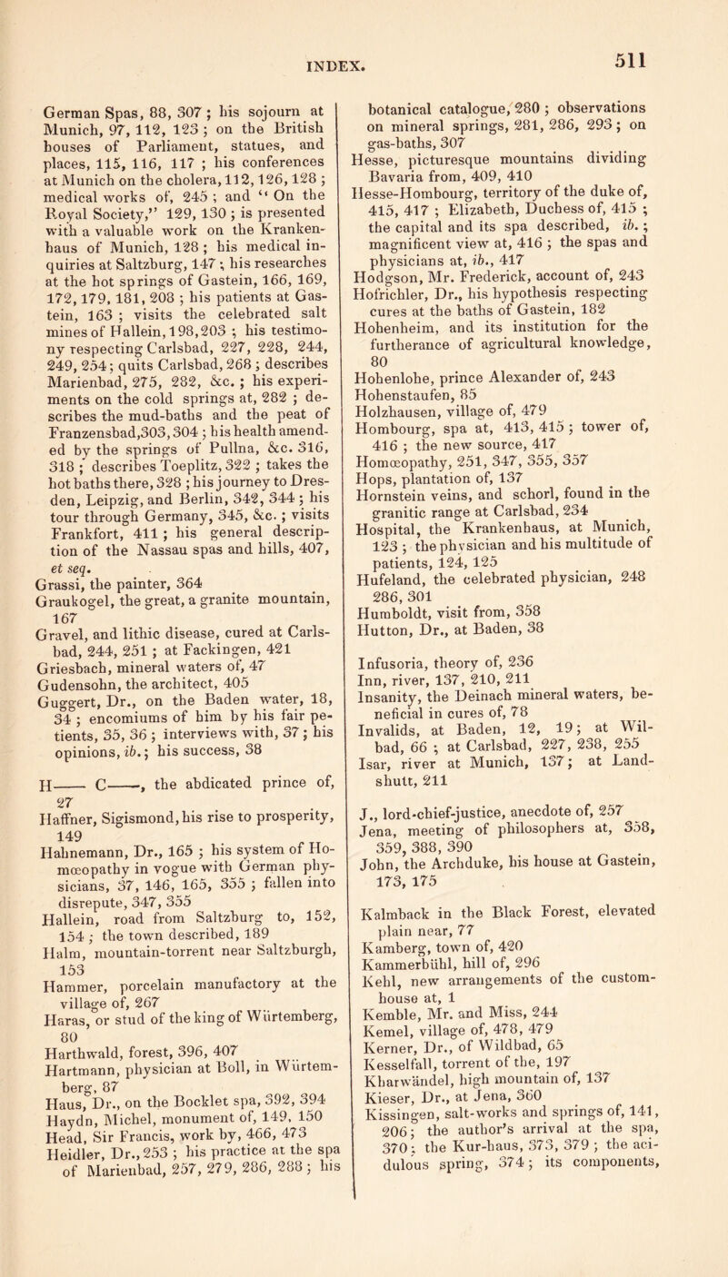 German Spas, 88, 307 ; bis sojourn at Munich, 97, 112, 123 ; on the British houses of Parliament, statues, and places, 115, 116, 117 ; his conferences at Munich on the cholera, 112,126,128 ; medical works of, 245 ; and ‘‘ On the Royal Society,’’ 129, 130 ; is presented with a valuable work on the Kranken- haus of Munich, 128 ; his medical in- quiries at Saltzburg, 147; his researches at the hot springs of Gastein, 166, 169, 172,179,181, 208 ; his patients at Gas- tein, 163 ; visits the celebrated salt mines of Hallein, 198,203 *, his testimo- ny respecting Carlsbad, 227, 228, 244, 249, 254; quits Carlsbad, 268 ; describes Marienbad, 275, 282, &c. ; his experi- ments on the cold springs at, 282 ; de- scribes the mud-baths and the peat of Pranzensbad,303,304 ; his health amend- ed by the springs of Pullna, &c. 316, 318 describes Toeplitz, 322 ; takes the hot baths there, 328 ; his j ourney to Dres- den, Leipzig, and Berlin, 342, 344 ; his tour through Germany, 345, &c. ; visits Frankfort, 411 ; his general descrip- tion of the Nassau spas and hills, 407, et seq. Grassi, the painter, 364 Graukogel, the great, a granite mountain, 167 Gravel, and litnic disease, cured at Carls- bad, 244, 251 ; at Fackingen, 421 Griesbach, mineral waters of, 47 Gudensohn, the architect, 405 Guggert, Dr., on the Baden water, 18, 34 ; encomiums of him by his lair pe- tients, 35, 36 ; interviews with, 37; his opinions, ib.; his success, 38 H C , the abdicated prince of, 27 Haffner, Sigismond, his rise to prosperity, 149 Hahnemann, Dr., 165 ; his system of Ho- moeopathy in vogue with German phy- sicians, 37, 146, 165, 355 ; fallen into disrepute, 347, 355 Hallein, road from Saltzburg to, 152, 154 ; the town described, 189 Halm, mountain-torrent near Saltzburgh, 153 Hammer, porcelain manufactory at the village of, 267 Haras, or stud of the king of Wiirtemberg, 80 Harthwald, forest, 396, 407 Hartmann, physician at Boll, in Wiirtem- berg, 87 Haus, Dr., on the Booklet spa, 392, 394 Haydn, Michel, monument of, 149, 150 Head, Sir Francis, work by, 466, 473 Heidler, Dr., 253 ; his practice at the spa of Marienbad, 257, 279, 286, 288; his botanical catalogue, 280 ; observations on mineral springs, 281, 286, 293 ; on gas-baths, 307 Hesse, picturesque mountains dividing Bavaria from, 409, 410 Hesse-Hombourg, territory of the duke of, 415, 417 ; Elizabeth, Duchess of, 415 ; the capital and its spa described, ib.; magnificent view at, 416 ; the spas and physicians at, ib., 417 Hodgson, Mr. Frederick, account of, 243 Hofrichler, Dr., his hypothesis respecting cures at the baths of Gastein, 182 Hohenheim, and its institution for the furtherance of agricultural knowledge, 80 Hohenlohe, prince Alexander of, 243 Hohenstaufen, 85 Holzhausen, village of, 479 Hombourg, spa at, 413, 415 ; tower of, 416 ; the new source, 417 Homoeopathy, 251, 347, 355, 357 Hops, plantation of, 137 Hornstein veins, and schorl, found in the granitic range at Carlsbad, 234 Hospital, the Krankenhaus, at Munich, 123 ; the phvsician and his multitude of patients, 124, 125 Hufeland, the celebrated physician, 248 286, 301 Humboldt, visit from, 358 Hutton, Dr., at Baden, 38 Infusoria, theory of, 236 Inn, river, 137, 210, 211 Insanity, the Deinach mineral waters, be- neficial in cures of, 78 Invalids, at Baden, 12, 19; at Wil- bad, 66 ; at Carlsbad, 227, 2o8, 255 Isar, river at Munich, 137; at Land- shutt, 211 J., lord-chief-justice, anecdote of, 257 Jena, meeting of philosophers at, 358, 359, 388, 390 John, the Archduke, his house at Gastein, 173, 175 Kalmback in the Black Forest, elevated plain near, 77 Kamberg, town of, 420 Kammerbuhl, hill of, 296 Kehl, new arrangements of the custom- house at, 1 Kemble, Mr. and Miss, 244 Kernel, village of, 478, 479 Kerner, Dr., of VVildbad, 65 Kesselfall, torrent of the, 197 Khar wan del, high mountain of, 137 Kieser, Dr., at Jena, 360 Kissingen, salt-works and springs of, 141, 206; the author’s arrival at the spa, 370; the Kur-baus, 373, 379 ; the aci- dulous spring, 374; its components,